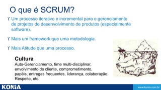 www.konia.com.br 
O que é SCRUM? 
 Um processo iterativo e incremental para o gerenciamento 
de projetos de desenvolvimento de produtos (especialmente 
software). 
 Mais um framework que uma metodologia. 
 Mais Atitude que uma processo. 
Cultura 
Auto-Gerenciamento, time multi-disciplinar, 
envolvimento do cliente, comprometimento, 
papéis, entregas frequentes, liderança, colaboração, 
Respeito, etc. 
 