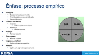 www.konia.com.br 
Ênfase: processo empírico 
 Princípio 
 Características desconhecidas 
 Prioridades devem ser consideradas 
 Escopo irá mudar! 
 Essência do SCRUM 
 Inspeção 
• Verificar o que foi feito no período 
 Adaptação 
• Melhorar o processo 
 Planejar 
 Planejar o sprint 
 Desenvolver 
 Realizar o sprint 
 Inspecionar (check) 
 Sprint review e retrospectiva 
 Adaptar 
 Lições para o próximo planejamento 
PLAN 
DO 
ACT 
CHECK 
 