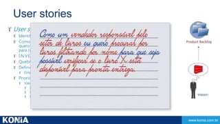 www.konia.com.br 
User stories 
 User stories 
 Identificação de atores envolvidos 
 Como um [papel do usuário] 
quero [funcionalidade] 
para [valor de negócio] 
 I.N.V.E.S.T. (independente, negociável, valorizável, estimável, small e testável) 
 Quebrar grandes e juntar pequenas 
 Definição do conceito de DONE (testes) 
 Diferentes perspectivas 
 Prioridades das user stories 
 Valor entre 1 e 150? 
 Deve ter 
 Deveria ter 
 Poderia ter 
 