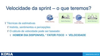 Velocidade da sprint – o que teremos? 
www.konia.com.br 
 Técnicas de estimativas 
 Instinto, sentimentos e percepções 
 O cálculo de velocidade pode ser baseado: 
 HOMEM DIA DISPONIVEL * FATOR FOCO = VELOCIDADE 
 