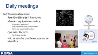www.konia.com.br 
Daily meetings 
Daily Meetings (Daily Scrum) 
Reunião diária de 15 minutos 
Mantém equipe informada e 
O que você fez ontem? 
O que pretende fazer para amanhã? 
Quais são seus impedimentos? 
Questões técnicas 
No final da reunião 
Não se resolve problema, apenas se 
identifica 
 