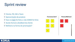 www.konia.com.br 
Sprint review 
 Cliente, PO, SM e Team 
 Apresentação do produto 
 Foco no QUE foi feito e não COMO foi feito 
 Aceite formal e feedback do cliente 
 Melhoria na forma de priorização? 
 