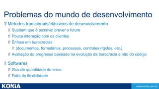 Problemas do mundo de desenvolvimento 
 Métodos tradicionais/clássicos de desenvolvimento 
www.konia.com.br 
 Supõem que é possível prever o futuro 
 Pouca interação com os clientes 
 Ênfase em burocracias 
 (documentos, formulários, processos, controles rígidos, etc.) 
 Avaliação do progresso baseado na evolução da burocracia e não do código 
 Softwares 
 Grande quantidade de erros 
 Falta de flexibilidade 
 