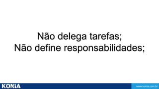 www.konia.com.br 
Não delega tarefas; 
Não define responsabilidades; 
 