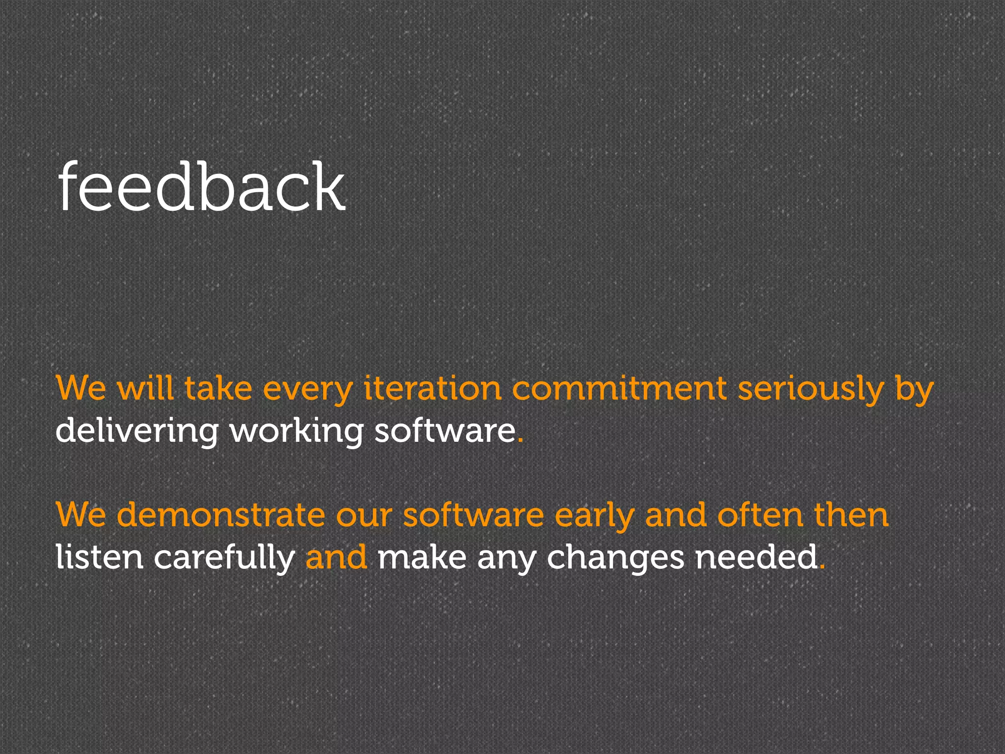 feedback

We will take every iteration commitment seriously by
delivering working software.

We demonstrate our software early and often then
listen carefully and make any changes needed.
 