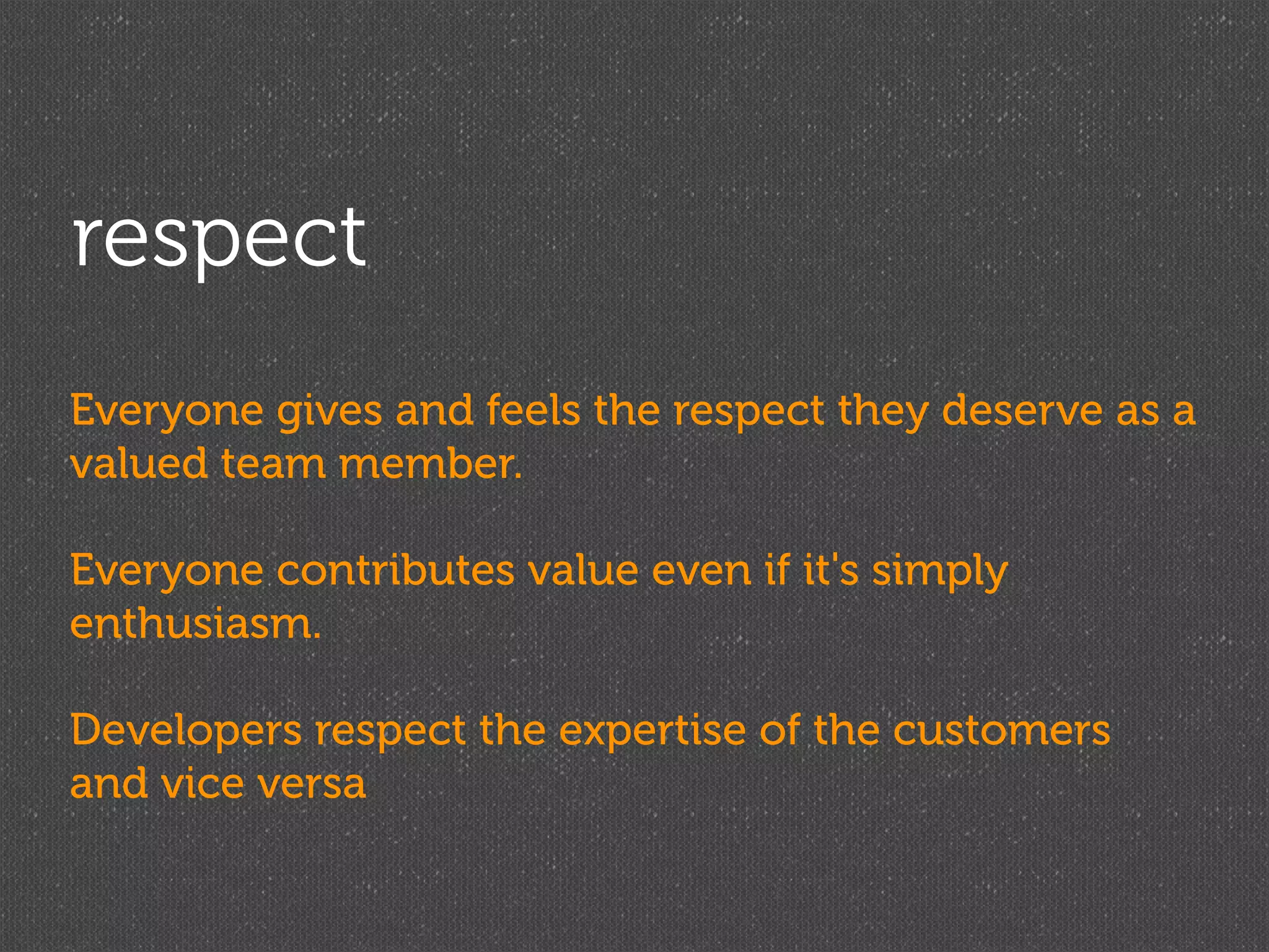respect
Everyone gives and feels the respect they deserve as a
valued team member.

Everyone contributes value even if it's simply
enthusiasm.

Developers respect the expertise of the customers
and vice versa
 