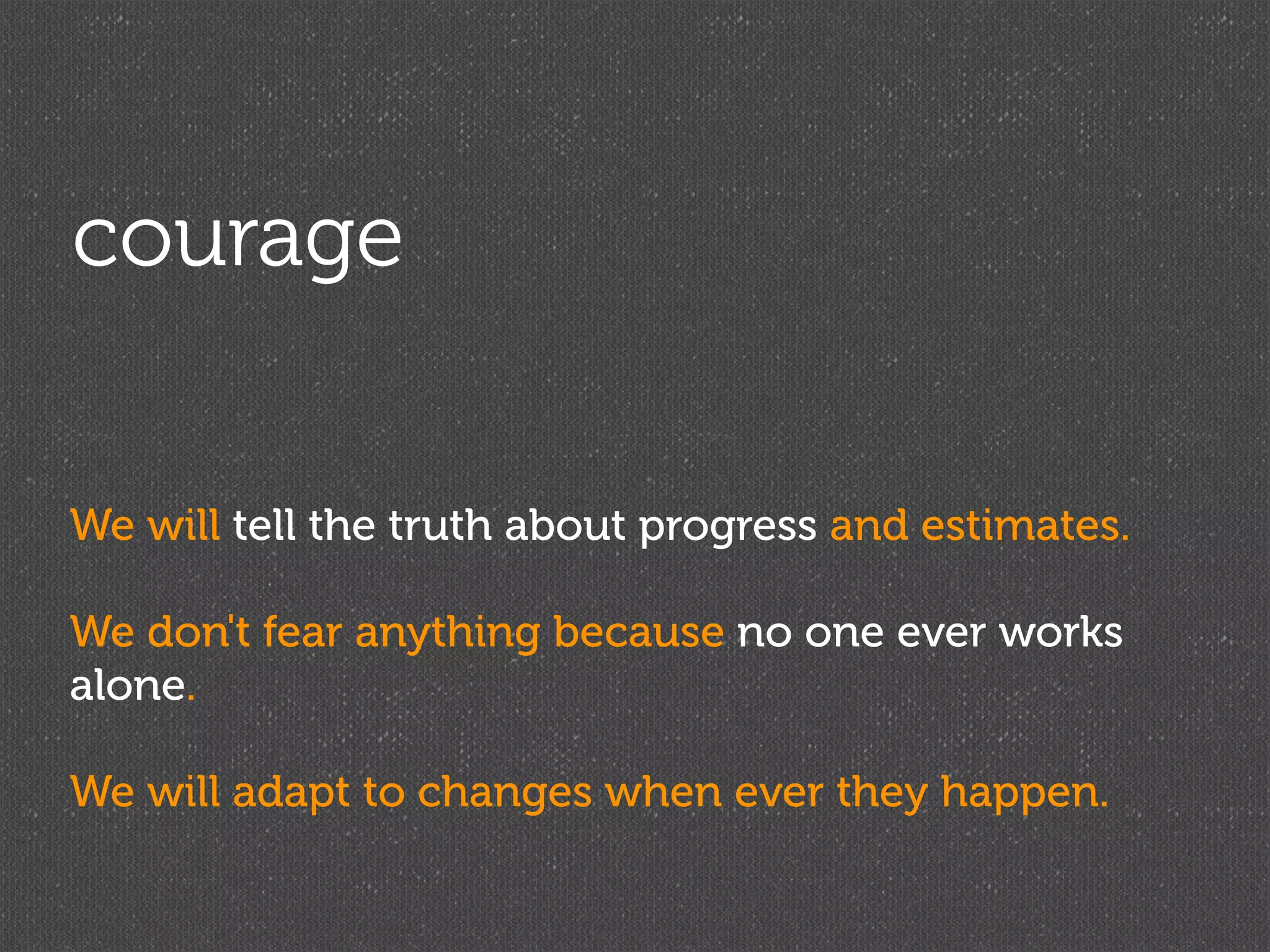 courage


We will tell the truth about progress and estimates.

We don't fear anything because no one ever works
alone.

We will adapt to changes when ever they happen.
 