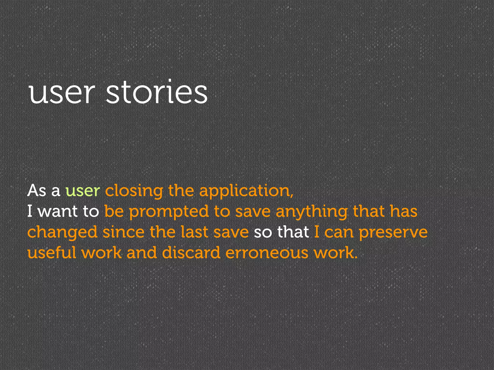 user stories

As a user closing the application,
I want to be prompted to save anything that has
changed since the last save so that I can preserve
useful work and discard erroneous work.
 