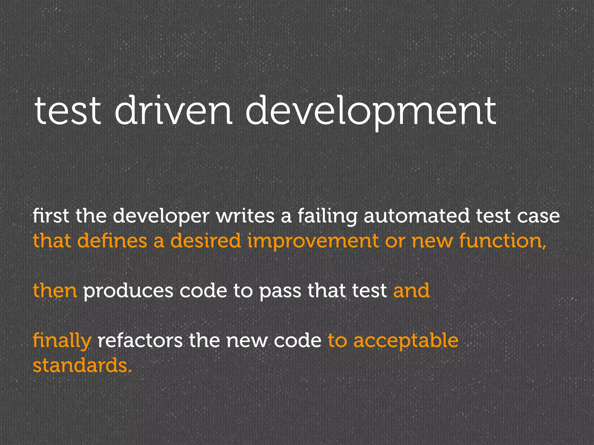 test driven development

ﬁrst the developer writes a failing automated test case
that deﬁnes a desired improvement or new function,

then produces code to pass that test and

ﬁnally refactors the new code to acceptable
standards.
 