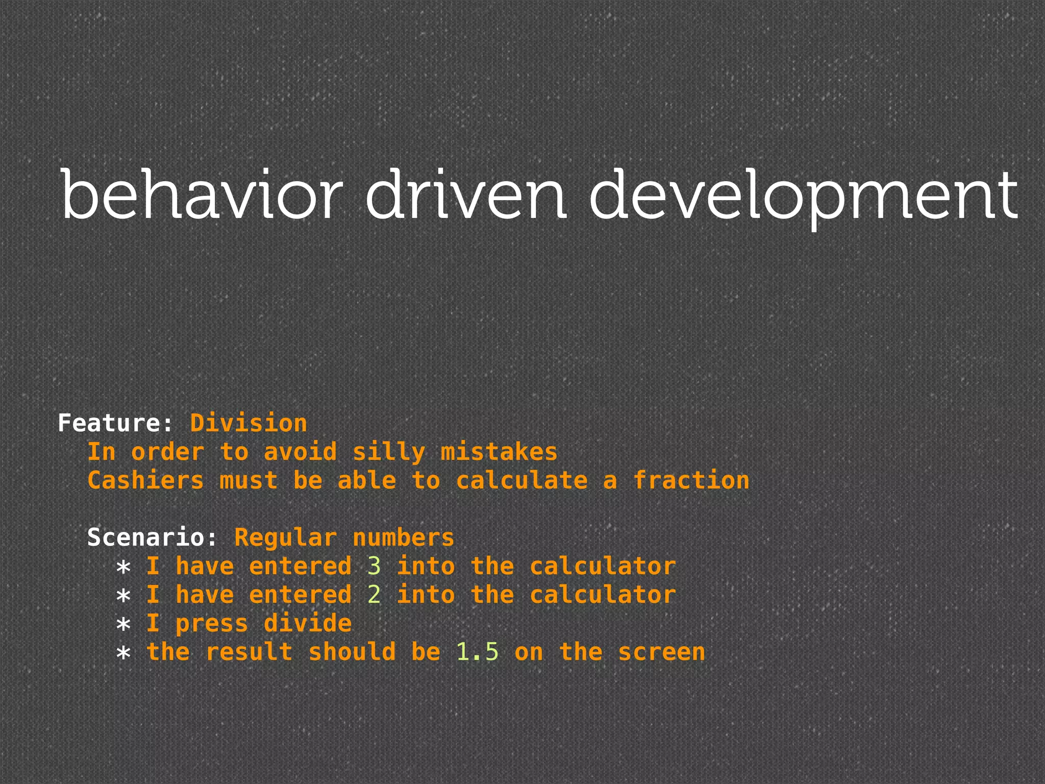 behavior driven development

Feature: Division
  In order to avoid silly mistakes
  Cashiers must be able to calculate a fraction

  Scenario: Regular numbers
    * I have entered 3 into the calculator
    * I have entered 2 into the calculator
    * I press divide
    * the result should be 1.5 on the screen
 