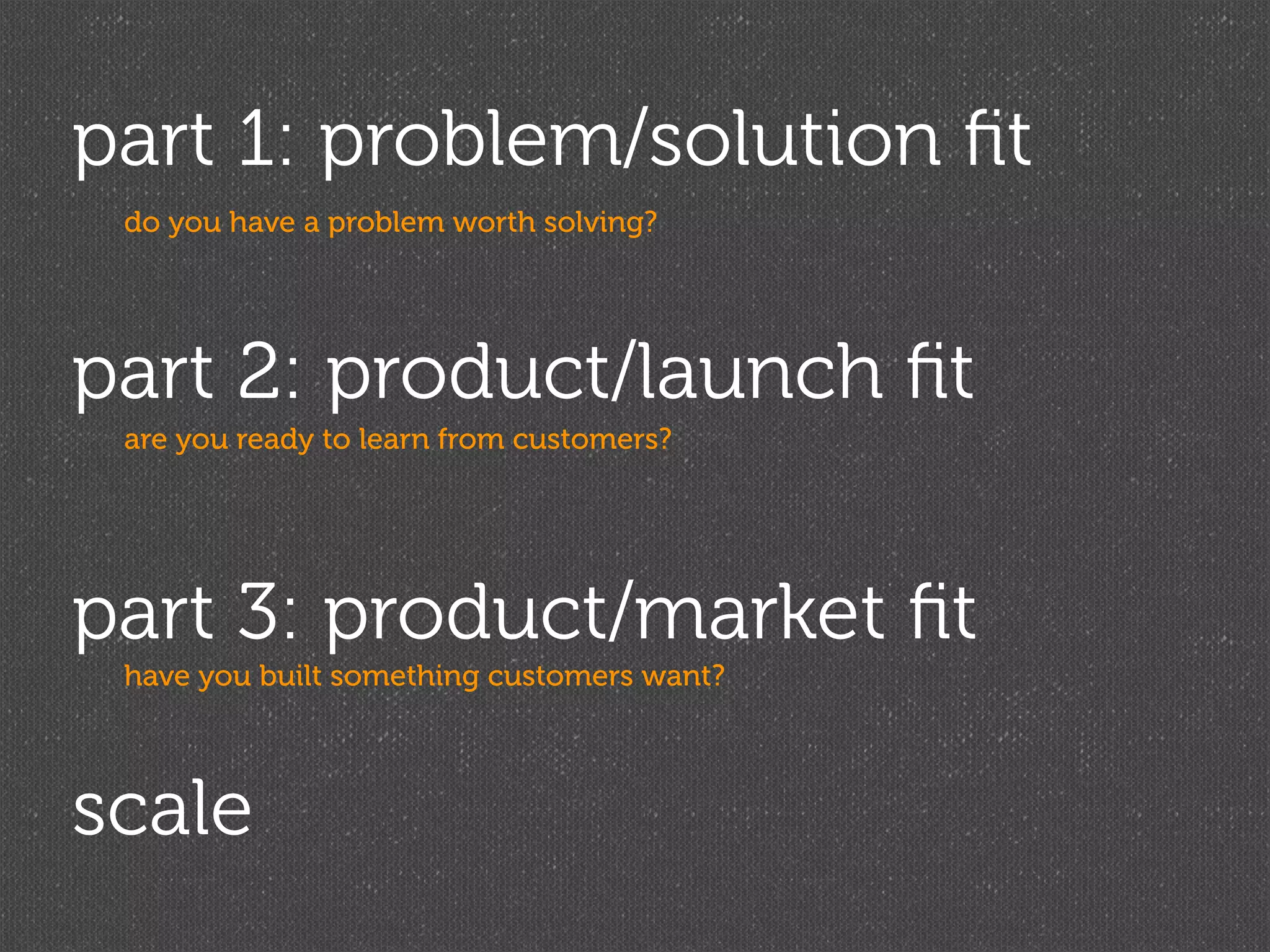 part 1: problem/solution ﬁt
 do you have a problem worth solving?




part 2: product/launch ﬁt
 are you ready to learn from customers?




part 3: product/market ﬁt
 have you built something customers want?




scale
 