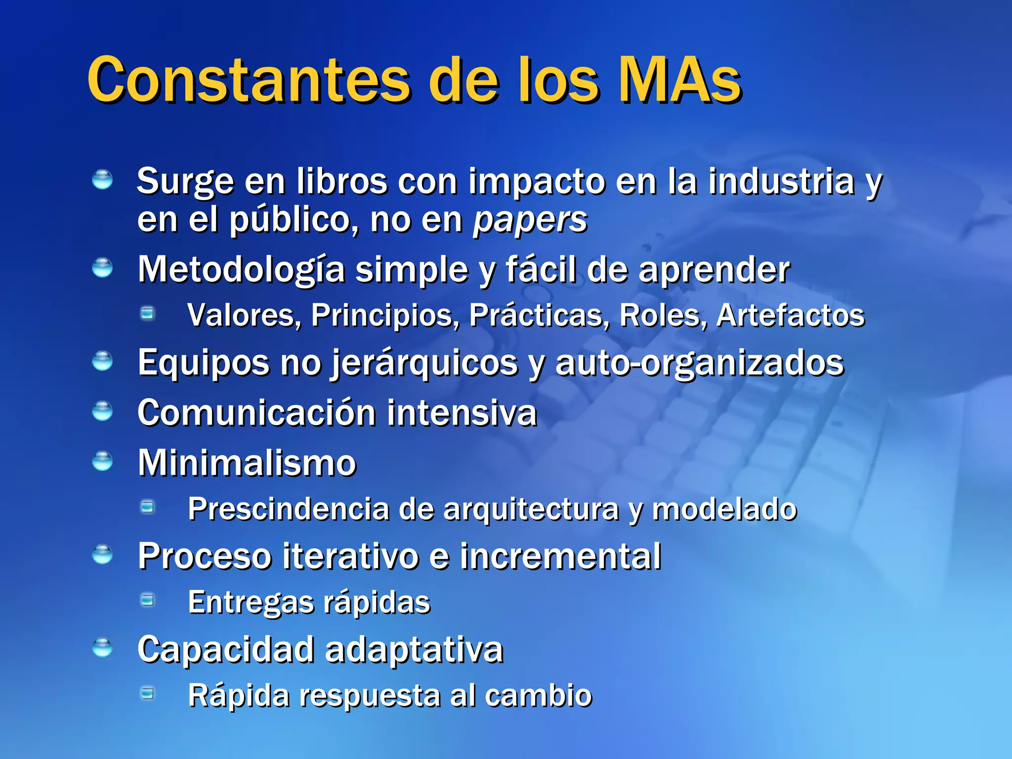 Constantes de los MAs Surge en libros con impacto en la industria y en el público, no en  papers Metodología simple y fácil de aprender Valores, Principios, Prácticas, Roles, Artefactos Equipos no jerárquicos y auto-organizados Comunicación intensiva Minimalismo Prescindencia de arquitectura y modelado Proceso iterativo e incremental Entregas rápidas Capacidad adaptativa Rápida respuesta al cambio 