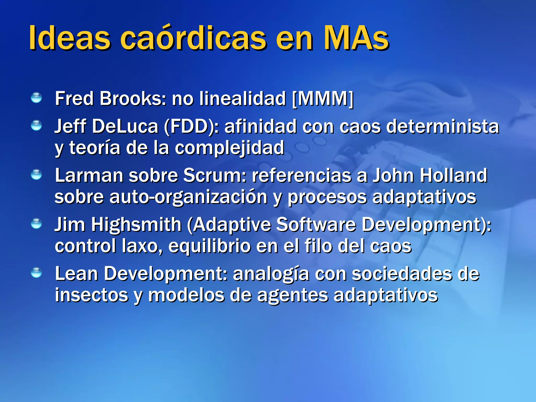 Ideas caórdicas en MAs Fred Brooks: no linealidad [MMM] Jeff DeLuca (FDD): afinidad con caos determinista y teoría de la complejidad Larman sobre Scrum: referencias a John Holland sobre auto-organización y procesos adaptativos Jim Highsmith (Adaptive Software Development): control laxo, equilibrio en el filo del caos Lean Development: analogía con sociedades de insectos y modelos de agentes adaptativos 