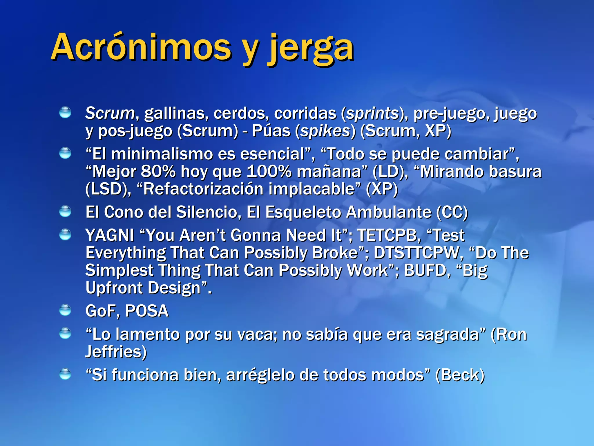 Acrónimos y jerga Scrum , gallinas, cerdos, corridas ( sprints ), pre-juego, juego y pos-juego (Scrum) - Púas ( spikes ) (Scrum, XP) “ El minimalismo es esencial”, “Todo se puede cambiar”, “Mejor 80% hoy que 100% mañana” (LD), “Mirando basura (LSD), “Refactorización implacable” (XP) El Cono del Silencio, El Esqueleto Ambulante (CC) YAGNI “You Aren’t Gonna Need It”; TETCPB, “Test Everything That Can Possibly Broke”; DTSTTCPW, “Do The Simplest Thing That Can Possibly Work”; BUFD, “Big Upfront Design”. GoF, POSA “ Lo lamento por su vaca; no sabía que era sagrada” (Ron Jeffries) “ Si funciona bien, arréglelo de todos modos” (Beck) 