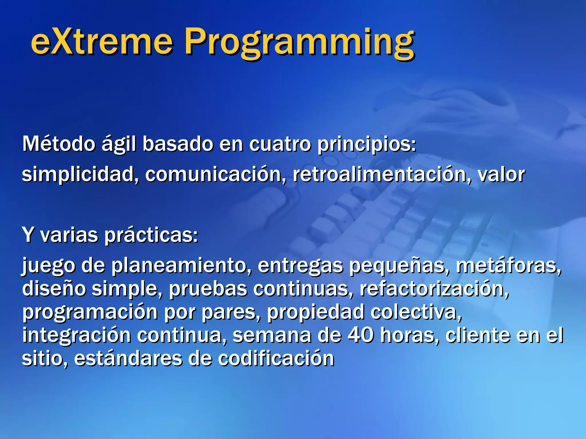 eXtreme Programming Método ágil basado en cuatro principios: simplicidad, comunicación, retroalimentación, valor Y varias prácticas: juego de planeamiento, entregas pequeñas, metáforas, diseño simple, pruebas continuas, refactorización, programación por pares, propiedad colectiva, integración continua, semana de 40 horas, cliente en el sitio, estándares de codificación 