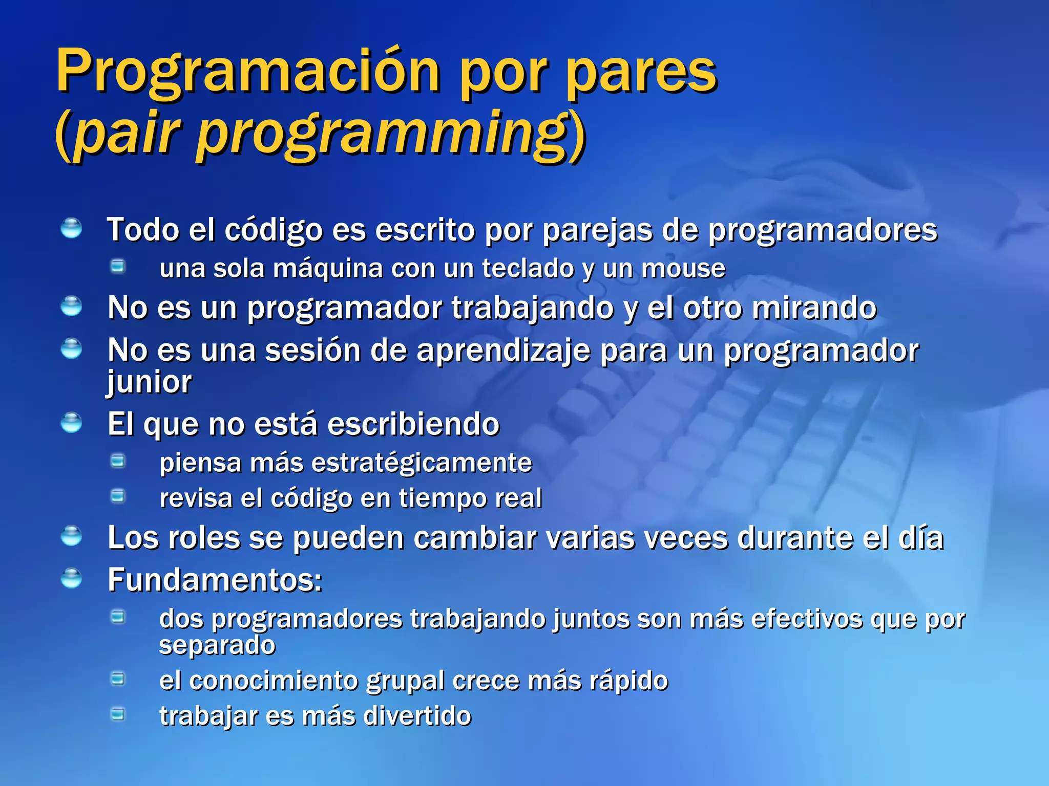 Programación por pares ( pair programming ) Todo el código es escrito por parejas de programadores una sola máquina con un teclado y un mouse No es un programador trabajando y el otro mirando No es una sesión de aprendizaje para un programador junior El que no está escribiendo piensa más estratégicamente  revisa el código en tiempo real Los roles se pueden cambiar varias veces durante el día Fundamentos: dos programadores trabajando juntos son más efectivos que por separado el conocimiento grupal crece más rápido trabajar es más divertido 