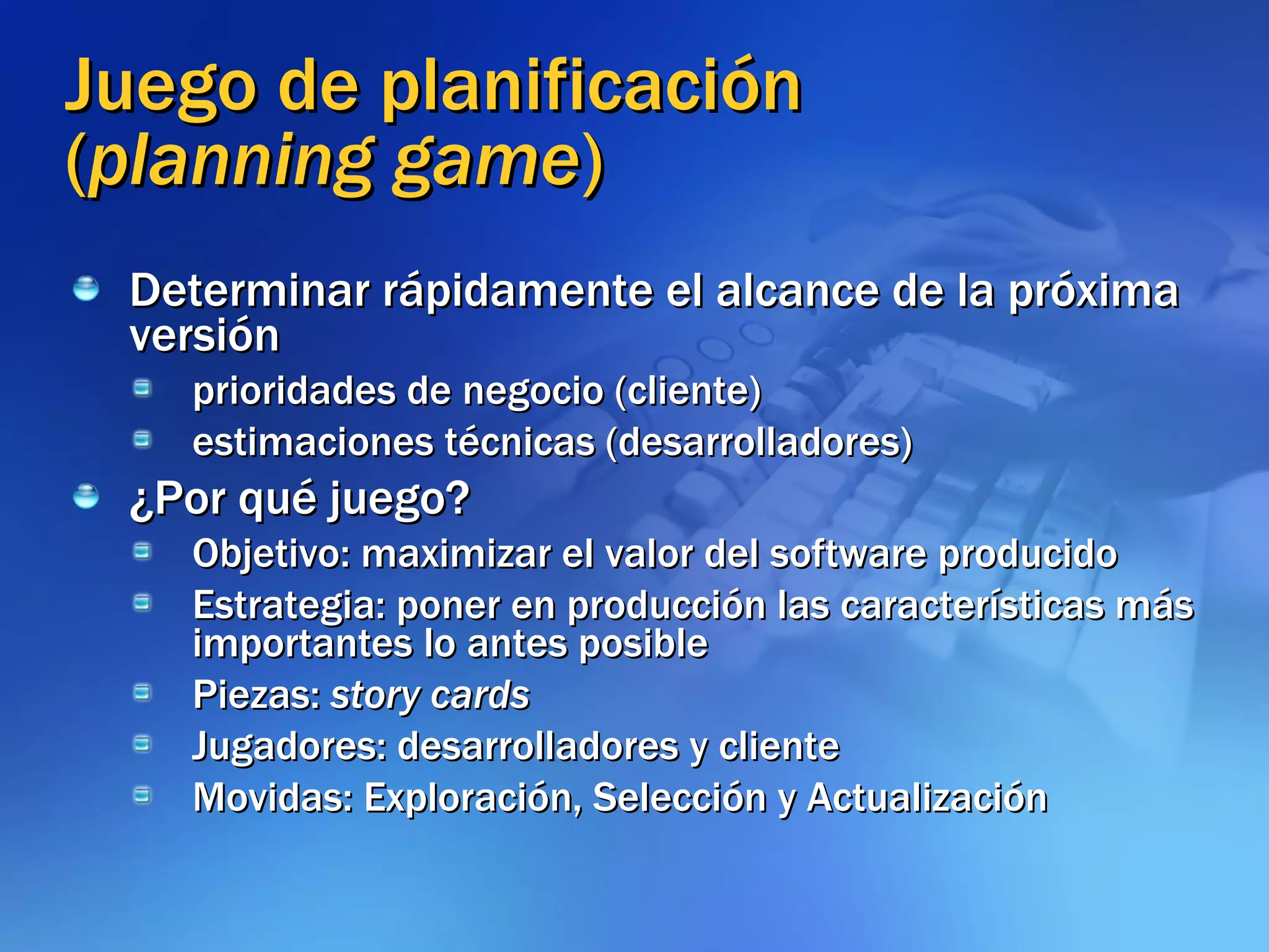 Juego de planificación ( planning game ) Determinar rápidamente el alcance de la próxima versión  prioridades de negocio (cliente) estimaciones técnicas (desarrolladores) ¿Por qué juego? Objetivo: maximizar el valor del software producido Estrategia: poner en producción las características más importantes lo antes posible Piezas:  story cards Jugadores: desarrolladores y cliente Movidas: Exploración, Selección y Actualización 