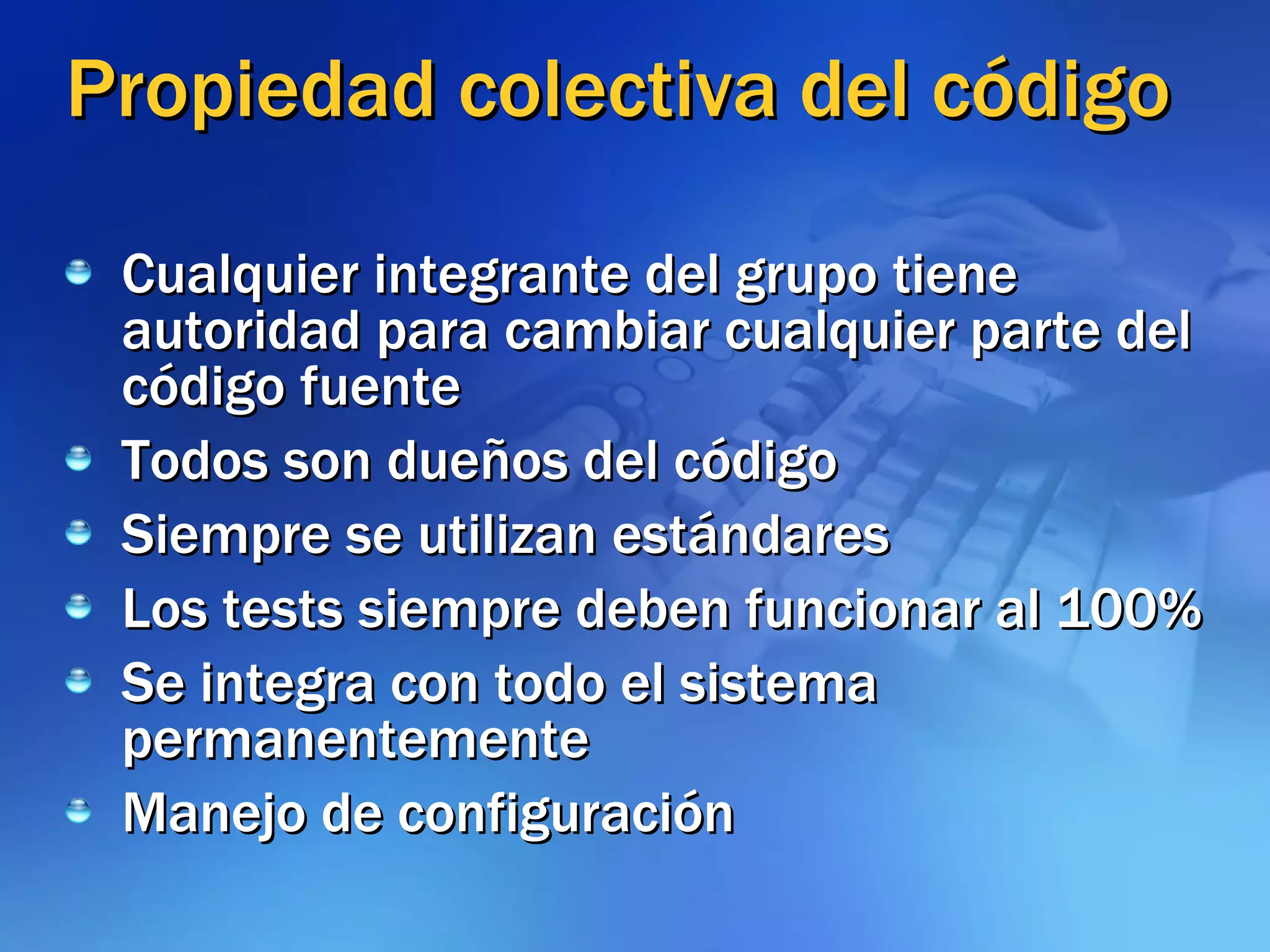 Propiedad colectiva del código Cualquier integrante del grupo tiene autoridad para cambiar cualquier parte del código fuente Todos son dueños del código Siempre se utilizan estándares Los tests siempre deben funcionar al 100% Se integra con todo el sistema permanentemente Manejo de configuración 
