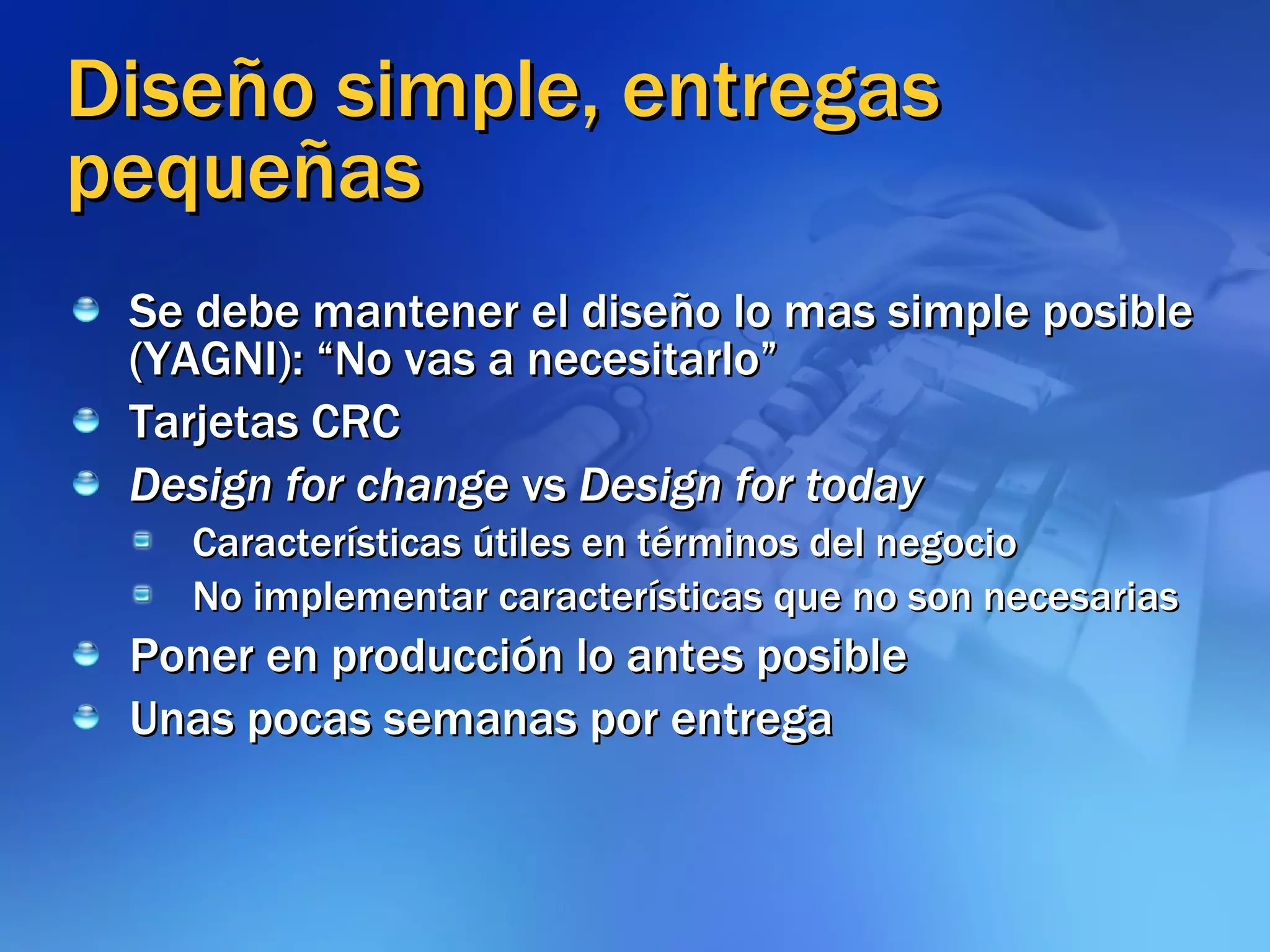 Diseño simple, entregas pequeñas Se debe mantener el diseño lo mas simple posible (YAGNI): “No vas a necesitarlo” Tarjetas CRC Design for change  vs  Design for today Características útiles en términos del negocio No implementar características que no son necesarias Poner en producción lo antes posible Unas pocas semanas por entrega 