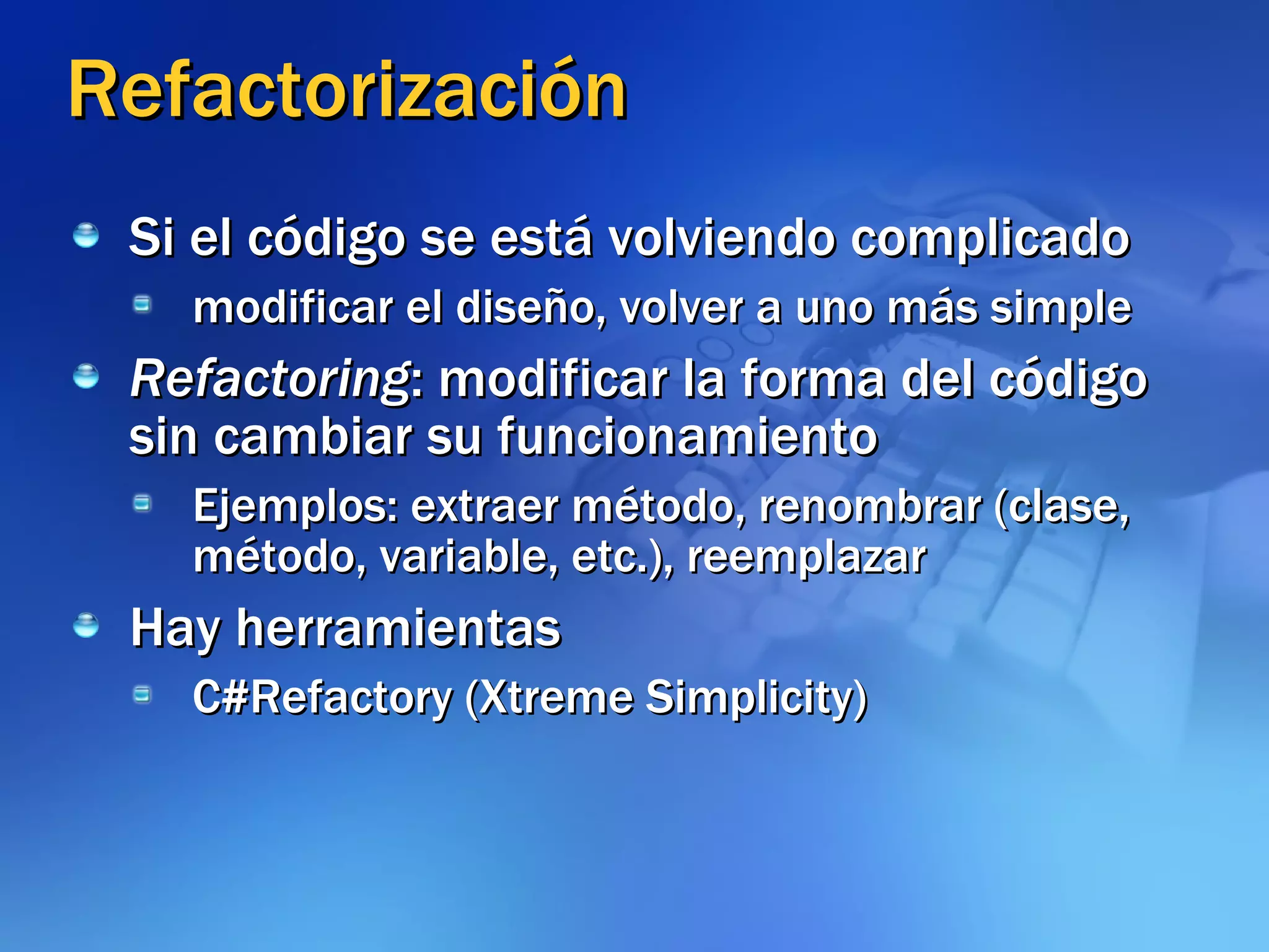Refactorización Si el código se está volviendo complicado modificar el diseño, volver a uno más simple Refactoring : modificar la forma del código sin cambiar su funcionamiento Ejemplos: extraer método, renombrar (clase, método, variable, etc.), reemplazar Hay herramientas C#Refactory (Xtreme Simplicity) 
