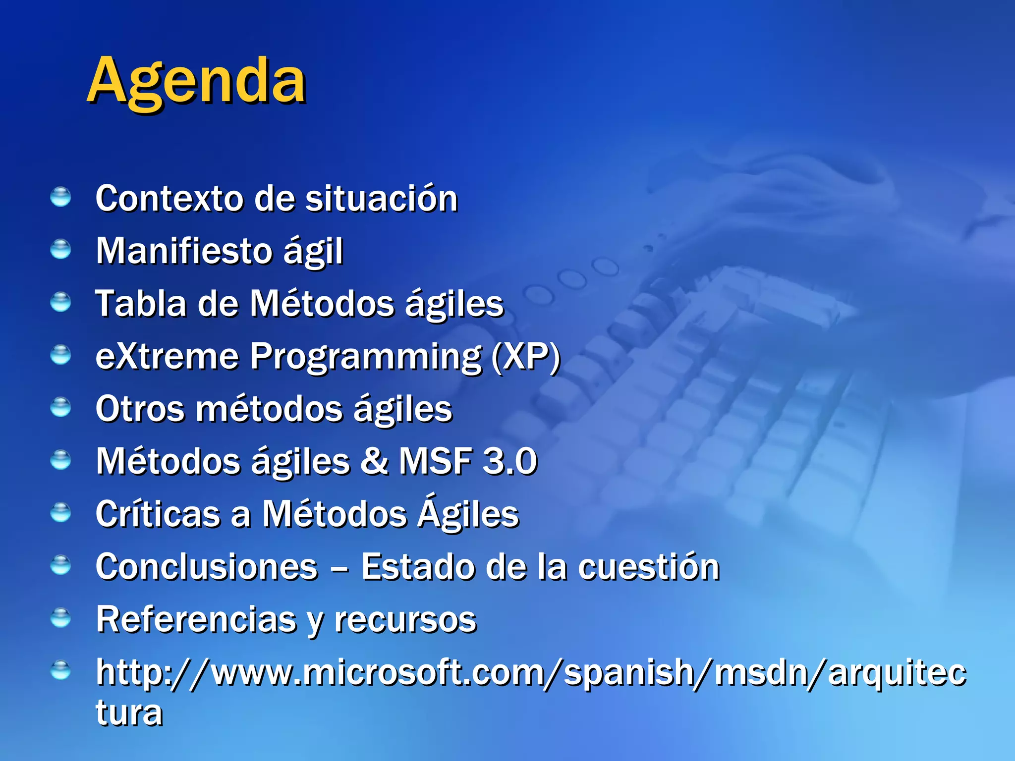Agenda Contexto de situación Manifiesto ágil Tabla de Métodos ágiles eXtreme Programming (XP) Otros métodos ágiles  Métodos ágiles & MSF 3.0 Críticas a Métodos Ágiles Conclusiones – Estado de la cuestión Referencias y recursos http://www.microsoft.com/spanish/msdn/arquitectura 