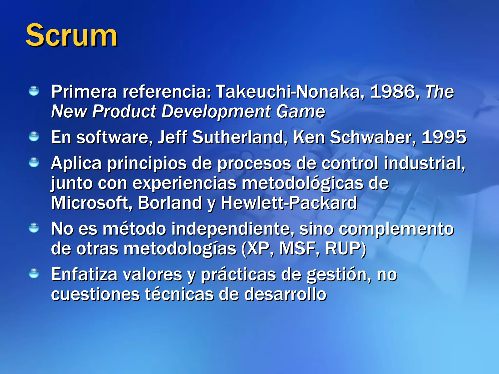Scrum Primera referencia: Takeuchi-Nonaka, 1986,  The New Product Development Game En software, Jeff Sutherland, Ken Schwaber, 1995 Aplica principios de procesos de control industrial, junto con experiencias metodológicas de Microsoft, Borland y Hewlett-Packard   No es método independiente, sino complemento de otras metodologías (XP, MSF, RUP) Enfatiza valores y prácticas de gestión, no cuestiones técnicas de desarrollo 
