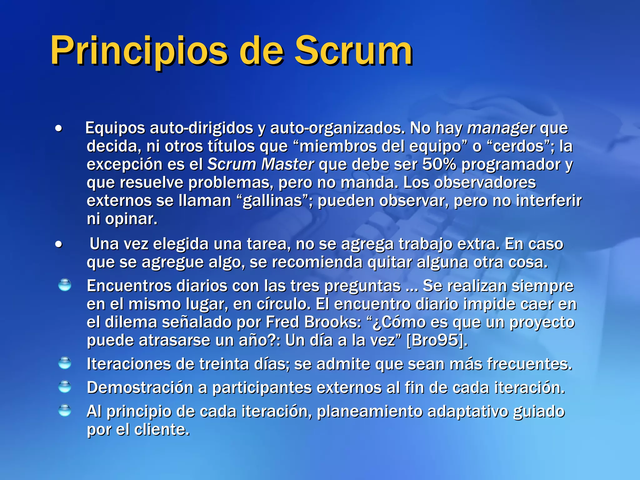 Principios de Scrum        Equipos auto-dirigidos y auto-organizados. No hay  manager  que decida, ni otros títulos que “miembros del equipo” o “cerdos”; la excepción es el  Scrum Master  que debe ser 50% programador y que resuelve problemas, pero no manda. Los observadores externos se llaman “gallinas”; pueden observar, pero no interferir ni opinar.         Una vez elegida una tarea, no se agrega trabajo extra. En caso que se agregue algo, se recomienda quitar alguna otra cosa. Encuentros diarios con las tres preguntas … Se realizan siempre en el mismo lugar, en círculo. El encuentro diario impide caer en el dilema señalado por Fred Brooks: “¿Cómo es que un proyecto puede atrasarse un año?: Un día a la vez” [Bro95]. Iteraciones de treinta días; se admite que sean más frecuentes. Demostración a participantes externos al fin de cada iteración. Al principio de cada iteración, planeamiento adaptativo guiado por el cliente.   