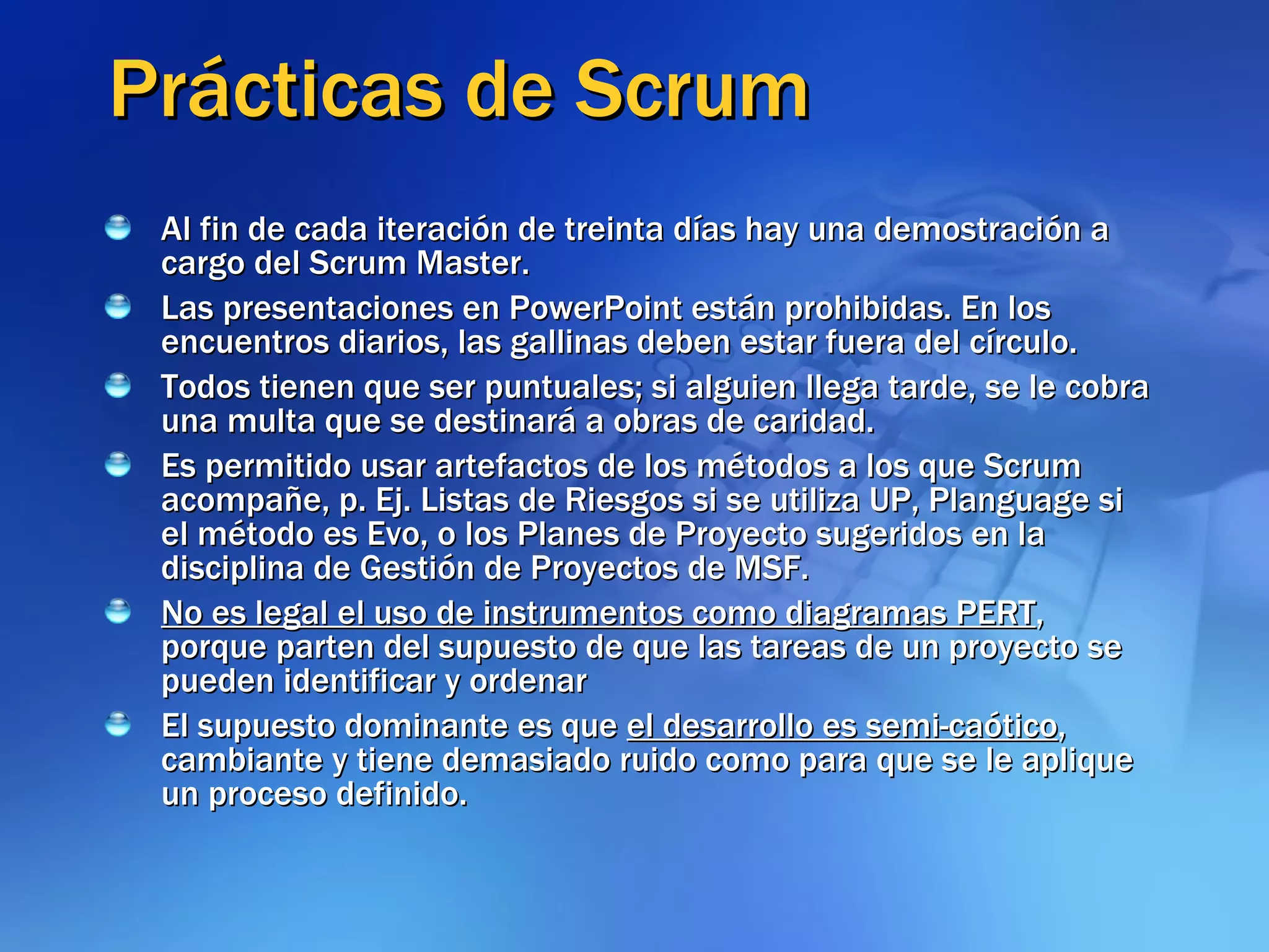 Prácticas de Scrum Al fin de cada iteración de treinta días hay una demostración a cargo del Scrum Master.  Las presentaciones en PowerPoint están prohibidas. En los encuentros diarios, las gallinas deben estar fuera del círculo.  Todos tienen que ser puntuales; si alguien llega tarde, se le cobra una multa que se destinará a obras de caridad.  Es permitido usar artefactos de los métodos a los que Scrum acompañe, p. Ej. Listas de Riesgos si se utiliza UP, Planguage si el método es Evo, o los Planes de Proyecto sugeridos en la disciplina de Gestión de Proyectos de MSF.  No es legal el uso de instrumentos como diagramas PERT , porque parten del supuesto de que las tareas de un proyecto se pueden identificar y ordenar El supuesto dominante es que  el desarrollo es semi-caótico , cambiante y tiene demasiado ruido como para que se le aplique un proceso definido. 