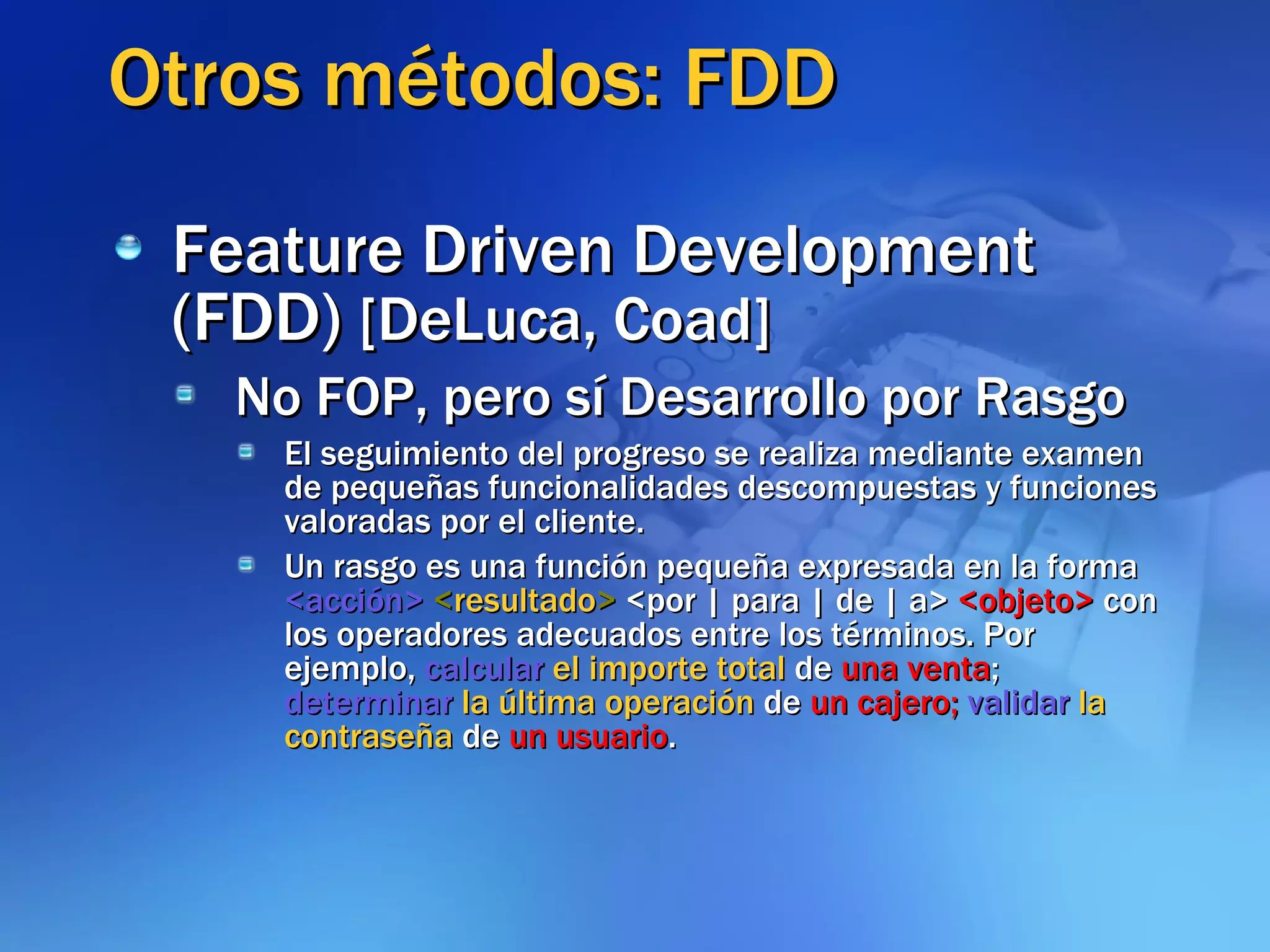 Otros métodos: FDD Feature Driven Development (FDD)  [DeLuca, Coad] No FOP, pero sí Desarrollo por Rasgo El seguimiento del progreso se realiza mediante examen de pequeñas funcionalidades descompuestas y funciones valoradas por el cliente.  Un rasgo es una función pequeña expresada en la forma  <acción>   < resultado >  <por | para | de | a>  <objeto>  con los operadores adecuados entre los términos. Por ejemplo,  calcular  el importe total  de  una venta ;  determinar  la última operación  de  un cajero;  validar   la contraseña  de  un usuario . 
