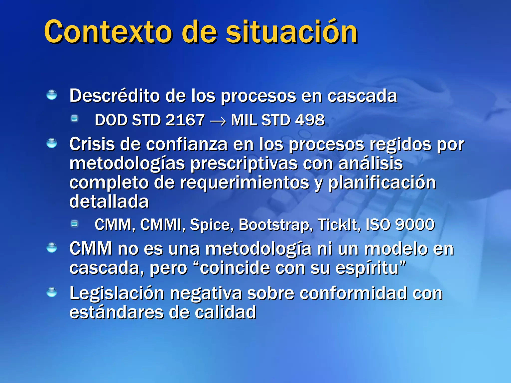 Contexto de situación Descrédito de los procesos en cascada DOD STD 2167    MIL STD 498 Crisis de confianza en los procesos regidos por metodologías prescriptivas con análisis completo de requerimientos y planificación detallada CMM, CMMI, Spice, Bootstrap, TickIt, ISO 9000 CMM no es una metodología ni un modelo en cascada, pero “coincide con su espíritu” Legislación negativa sobre conformidad con estándares de calidad 