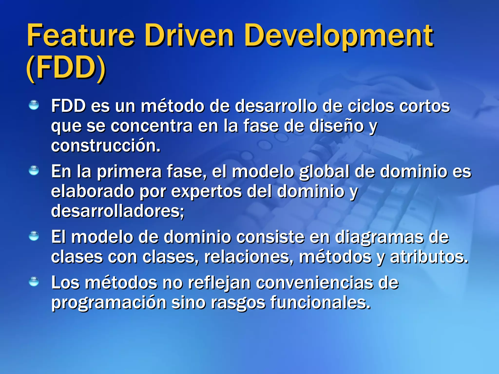 Feature Driven Development (FDD) FDD es un método de desarrollo de ciclos cortos que se concentra en la fase de diseño y construcción.  En la primera fase, el modelo global de dominio es elaborado por expertos del dominio y desarrolladores;  El modelo de dominio consiste en diagramas de clases con clases, relaciones, métodos y atributos.  Los métodos no reflejan conveniencias de programación sino rasgos funcionales. 
