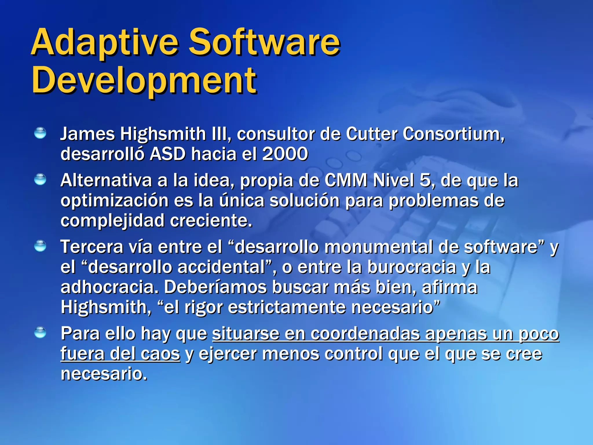 Adaptive Software Development James Highsmith III, consultor de Cutter Consortium, desarrolló ASD hacia el 2000 Alternativa a la idea, propia de CMM Nivel 5, de que la optimización es la única solución para problemas de complejidad creciente.  Tercera vía entre el “desarrollo monumental de software” y el “desarrollo accidental”, o entre la burocracia y la adhocracia. Deberíamos buscar más bien, afirma Highsmith, “el rigor estrictamente necesario” Para ello hay que  situarse en coordenadas apenas un poco fuera del caos  y ejercer menos control que el que se cree necesario. 