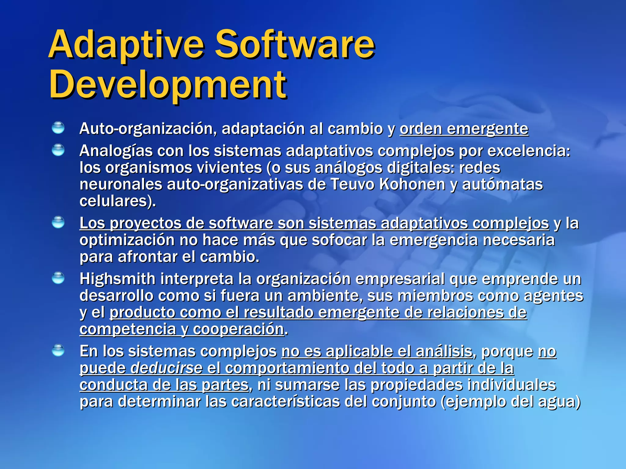 Adaptive Software Development Auto-organización, adaptación al cambio y  orden emergente Analogías con los sistemas adaptativos complejos por excelencia: los organismos vivientes (o sus análogos digitales: redes neuronales auto-organizativas de Teuvo Kohonen y autómatas celulares). Los proyectos de software son sistemas adaptativos complejos  y la optimización no hace más que sofocar la emergencia necesaria para afrontar el cambio.  Highsmith interpreta la organización empresarial que emprende un desarrollo como si fuera un ambiente, sus miembros como agentes y el  producto como el resultado emergente de relaciones de competencia y cooperación .  En los sistemas complejos  no es aplicable el análisis , porque  no puede  deducirse  el comportamiento del todo a partir de la conducta de las partes , ni sumarse las propiedades individuales para determinar las características del conjunto (ejemplo del agua) 