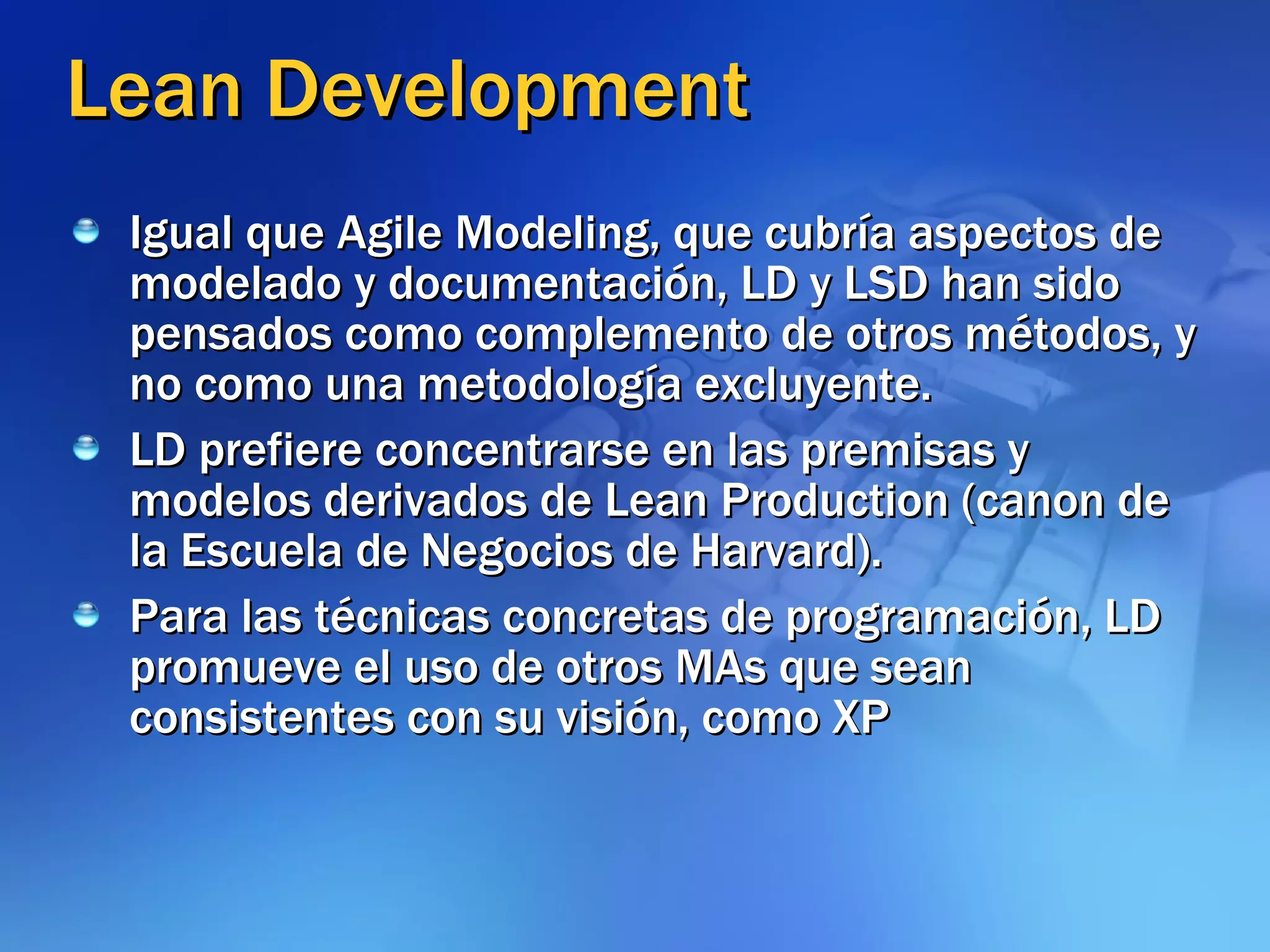 Lean Development Igual que Agile Modeling, que cubría aspectos de modelado y documentación, LD y LSD han sido pensados como complemento de otros métodos, y no como una metodología excluyente. LD prefiere concentrarse en las premisas y modelos derivados de Lean Production (canon de la Escuela de Negocios de Harvard).  Para las técnicas concretas de programación, LD promueve el uso de otros MAs que sean consistentes con su visión, como XP 
