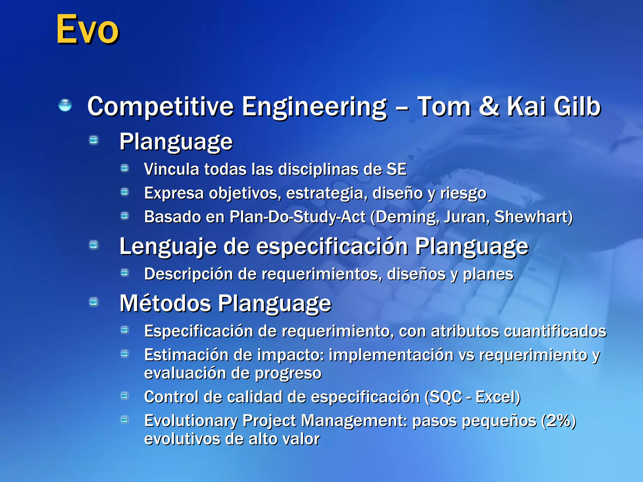Evo Competitive Engineering – Tom & Kai Gilb Planguage Vincula todas las disciplinas de SE Expresa objetivos, estrategia, diseño y riesgo Basado en Plan-Do-Study-Act (Deming, Juran, Shewhart) Lenguaje de especificación Planguage Descripción de requerimientos, diseños y planes Métodos Planguage Especificación de requerimiento, con atributos cuantificados Estimación de impacto: implementación vs requerimiento y evaluación de progreso Control de calidad de especificación (SQC - Excel) Evolutionary Project Management: pasos pequeños (2%) evolutivos de alto valor 