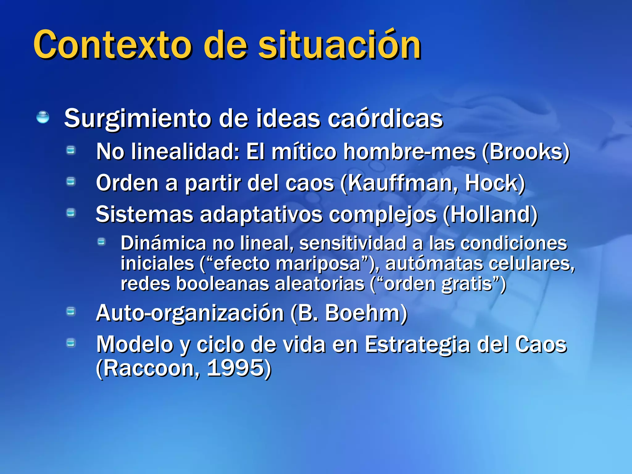 Contexto de situación Surgimiento de ideas caórdicas No linealidad: El mítico hombre-mes (Brooks) Orden a partir del caos (Kauffman, Hock) Sistemas adaptativos complejos (Holland) Dinámica no lineal, sensitividad a las condiciones iniciales (“efecto mariposa”), autómatas celulares, redes booleanas aleatorias (“orden gratis”) Auto-organización (B. Boehm) Modelo y ciclo de vida en Estrategia del Caos (Raccoon, 1995) 