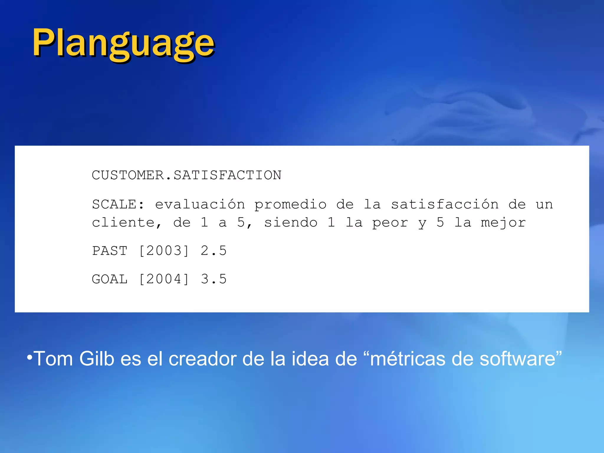Planguage CUSTOMER.SATISFACTION SCALE: evaluación promedio de la satisfacción de un cliente, de 1 a 5, siendo 1 la peor y 5 la mejor PAST [2003] 2.5 GOAL [2004] 3.5 Tom Gilb es el creador de la idea de “métricas de software” 