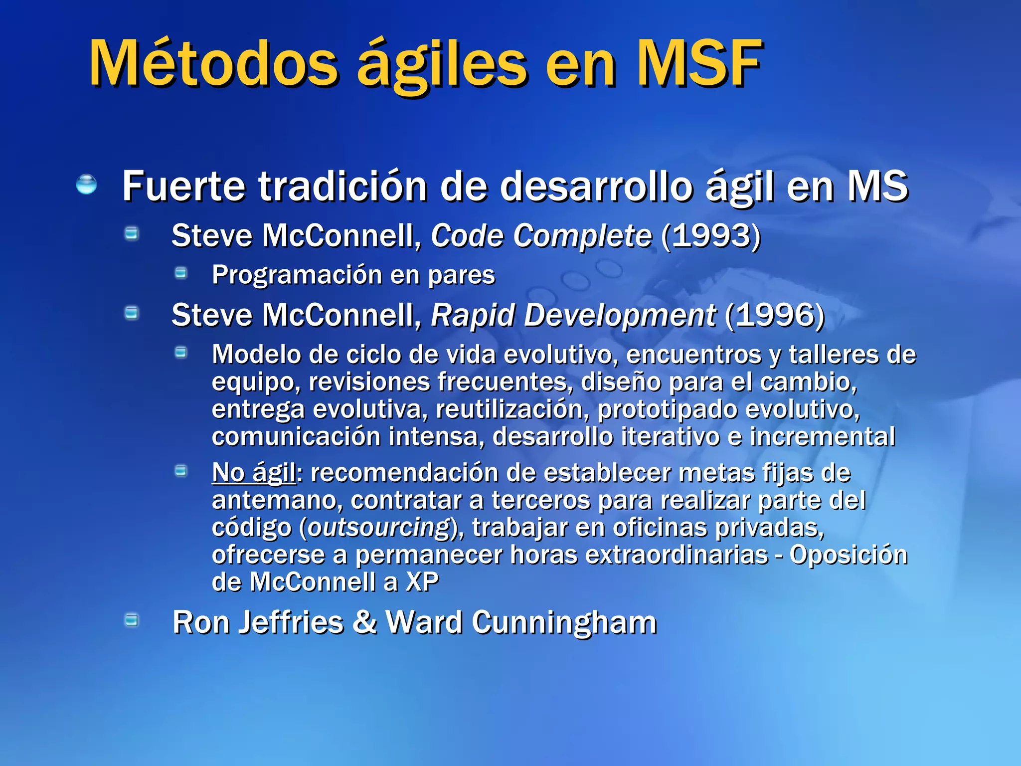 Métodos ágiles en MSF Fuerte tradición de desarrollo ágil en MS Steve McConnell,  Code Complete  (1993) Programación en pares Steve McConnell,  Rapid Development  (1996) Modelo de ciclo de vida evolutivo, encuentros y talleres de equipo, revisiones frecuentes, diseño para el cambio, entrega evolutiva, reutilización, prototipado evolutivo, comunicación intensa, desarrollo iterativo e incremental No ágil : recomendación de establecer metas fijas de antemano, contratar a terceros para realizar parte del código ( outsourcing ), trabajar en oficinas privadas, ofrecerse a permanecer horas extraordinarias - Oposición de McConnell a XP Ron Jeffries & Ward Cunningham 