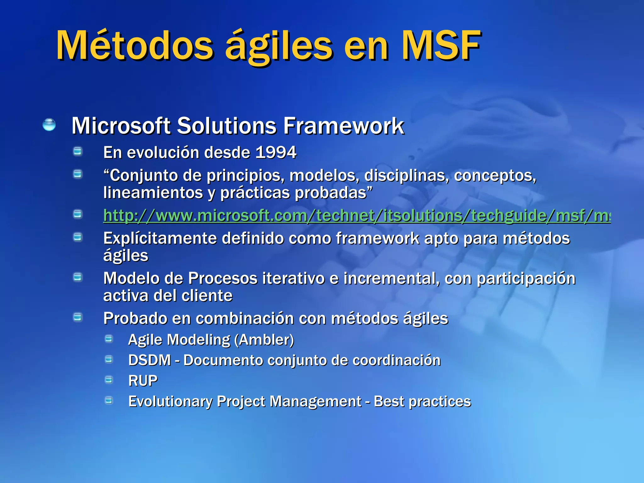 Métodos ágiles en MSF Microsoft Solutions Framework En evolución desde 1994 “ Conjunto de principios, modelos, disciplinas, conceptos, lineamientos y prácticas probadas” http://www.microsoft.com/technet/itsolutions/techguide/msf/msfovrvw.mspx Explícitamente definido como framework apto para métodos ágiles  Modelo de Procesos iterativo e incremental, con participación activa del cliente Probado en combinación con métodos ágiles Agile Modeling (Ambler) DSDM - Documento conjunto de coordinación RUP Evolutionary Project Management - Best practices 