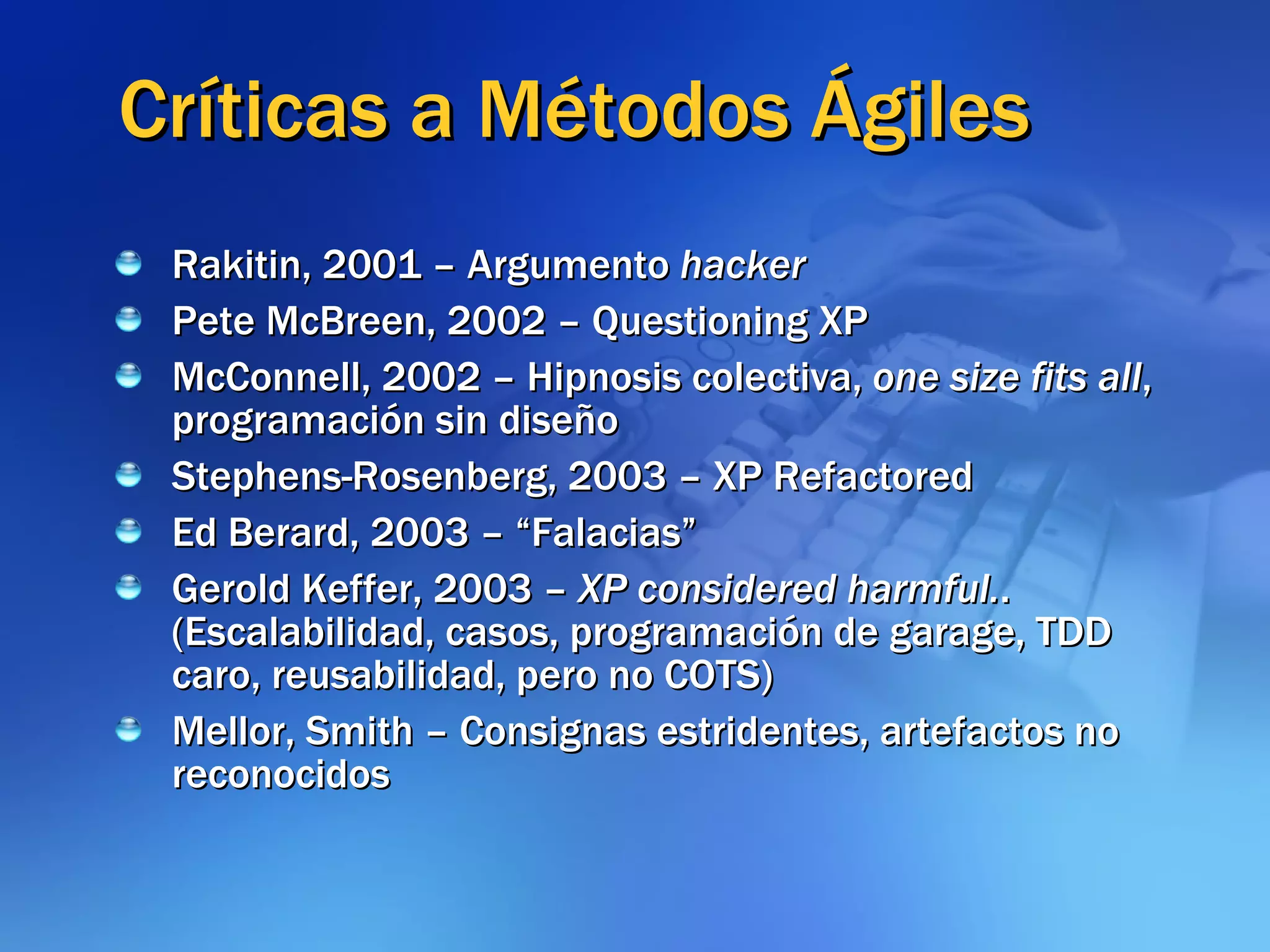 Críticas a Métodos Ágiles Rakitin, 2001 – Argumento  hacker Pete McBreen, 2002 – Questioning XP McConnell, 2002 – Hipnosis colectiva,  one size fits all , programación sin diseño Stephens-Rosenberg, 2003 – XP Refactored Ed Berard, 2003 – “Falacias” Gerold Keffer, 2003 –  XP considered harmful. . (Escalabilidad, casos, programación de garage, TDD caro, reusabilidad, pero no COTS) Mellor, Smith – Consignas estridentes, artefactos no reconocidos 