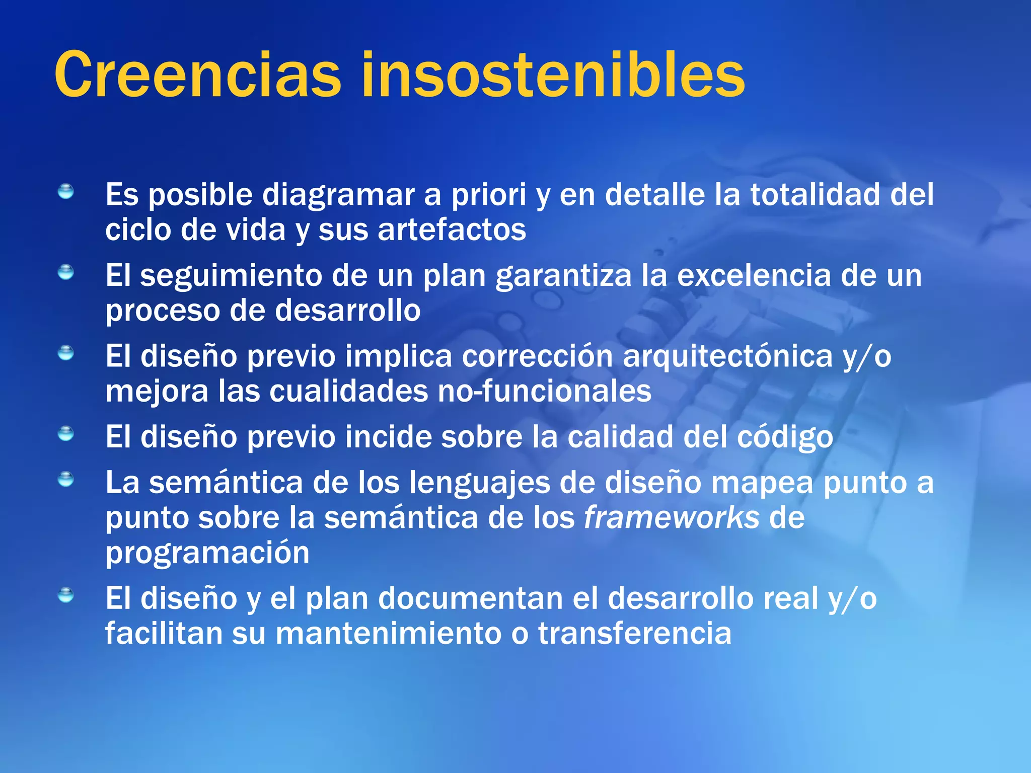 Creencias insostenibles Es posible diagramar a priori y en detalle la totalidad del ciclo de vida y sus artefactos El seguimiento de un plan garantiza la excelencia de un proceso de desarrollo El diseño previo implica corrección arquitectónica y/o mejora las cualidades no-funcionales El diseño previo incide sobre la calidad del código La semántica de los lenguajes de diseño mapea punto a punto sobre la semántica de los  frameworks  de programación El diseño y el plan documentan el desarrollo real y/o facilitan su mantenimiento o transferencia 