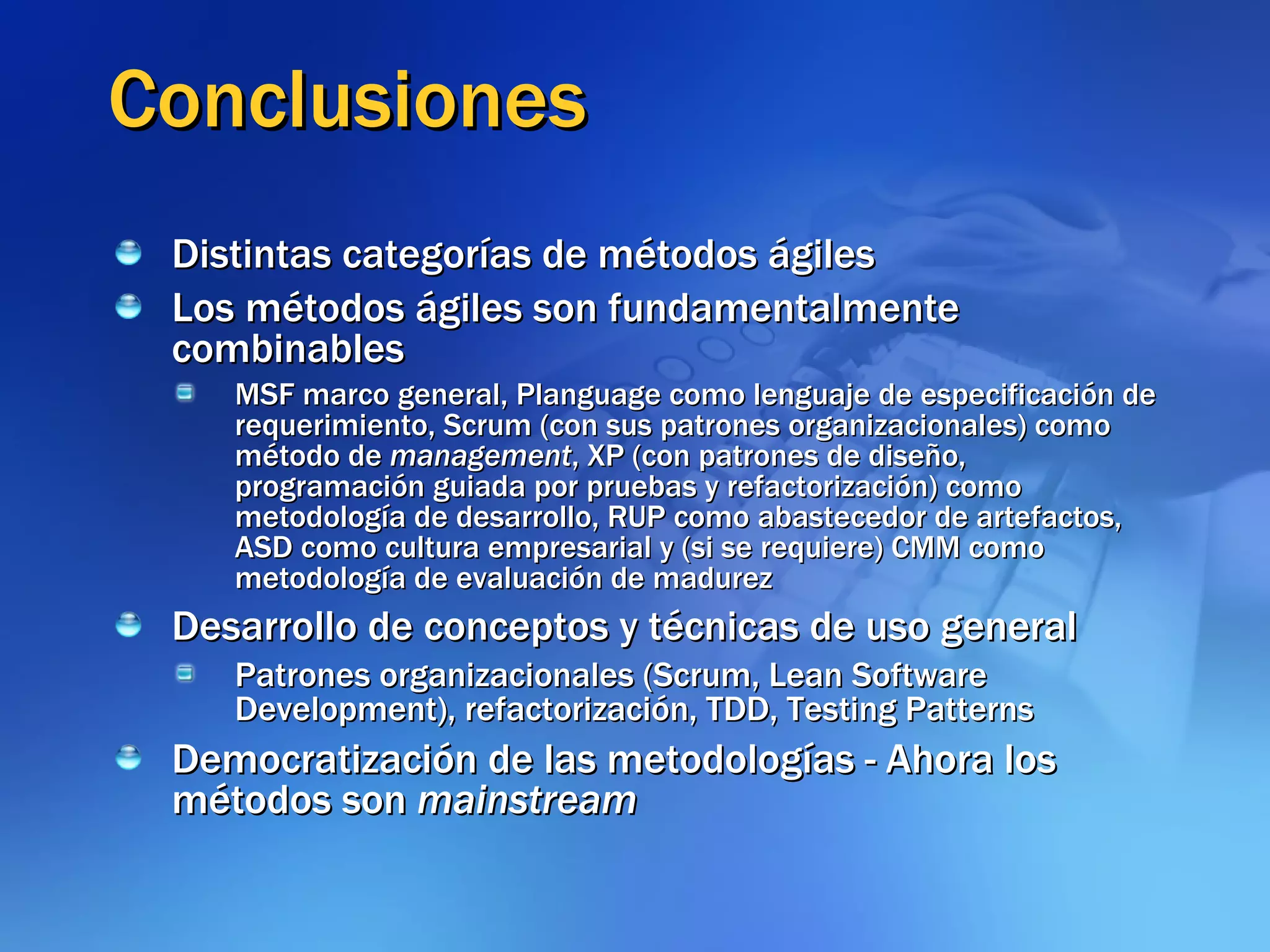 Conclusiones Distintas categorías de métodos ágiles Los métodos ágiles son fundamentalmente combinables MSF marco general, Planguage como lenguaje de especificación de requerimiento, Scrum (con sus patrones organizacionales) como método de  management , XP (con patrones de diseño, programación guiada por pruebas y refactorización) como metodología de desarrollo, RUP como abastecedor de artefactos, ASD como cultura empresarial y (si se requiere) CMM como metodología de evaluación de madurez Desarrollo de conceptos y técnicas de uso general Patrones organizacionales (Scrum, Lean Software Development), refactorización, TDD, Testing Patterns Democratización de las metodologías - Ahora los métodos son  mainstream 