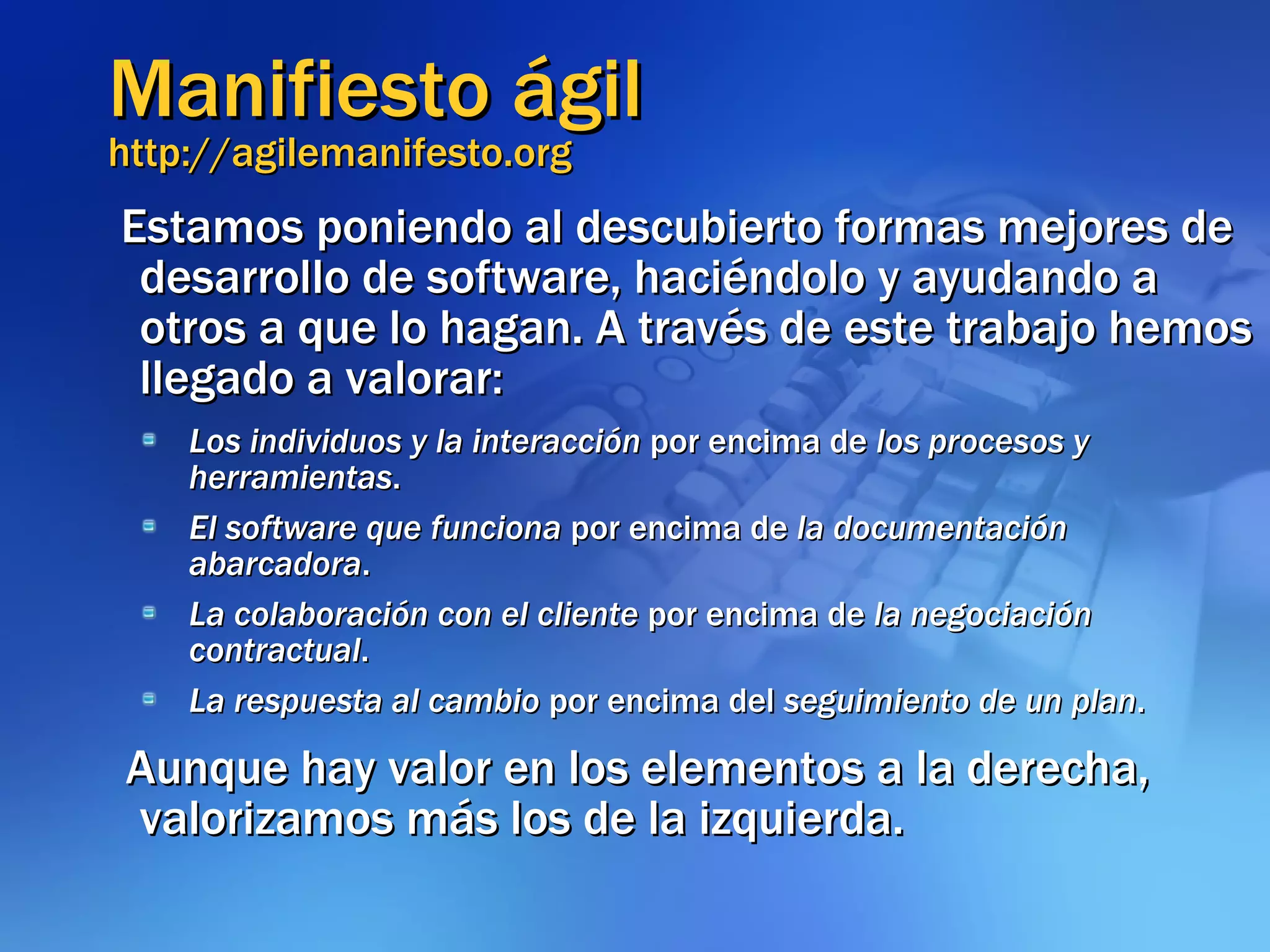 Manifiesto ágil http://agilemanifesto.org Estamos poniendo al descubierto formas mejores de desarrollo de software, haciéndolo y ayudando a otros a que lo hagan. A través de este trabajo hemos llegado a valorar: Los individuos y la interacción  por encima de  los procesos y herramientas . El software que funciona  por encima de  la documentación abarcadora . La colaboración con el cliente  por encima de  la negociación contractual . La respuesta al cambio  por encima del  seguimiento de un plan . Aunque hay valor en los elementos a la derecha, valorizamos más los de la izquierda. 