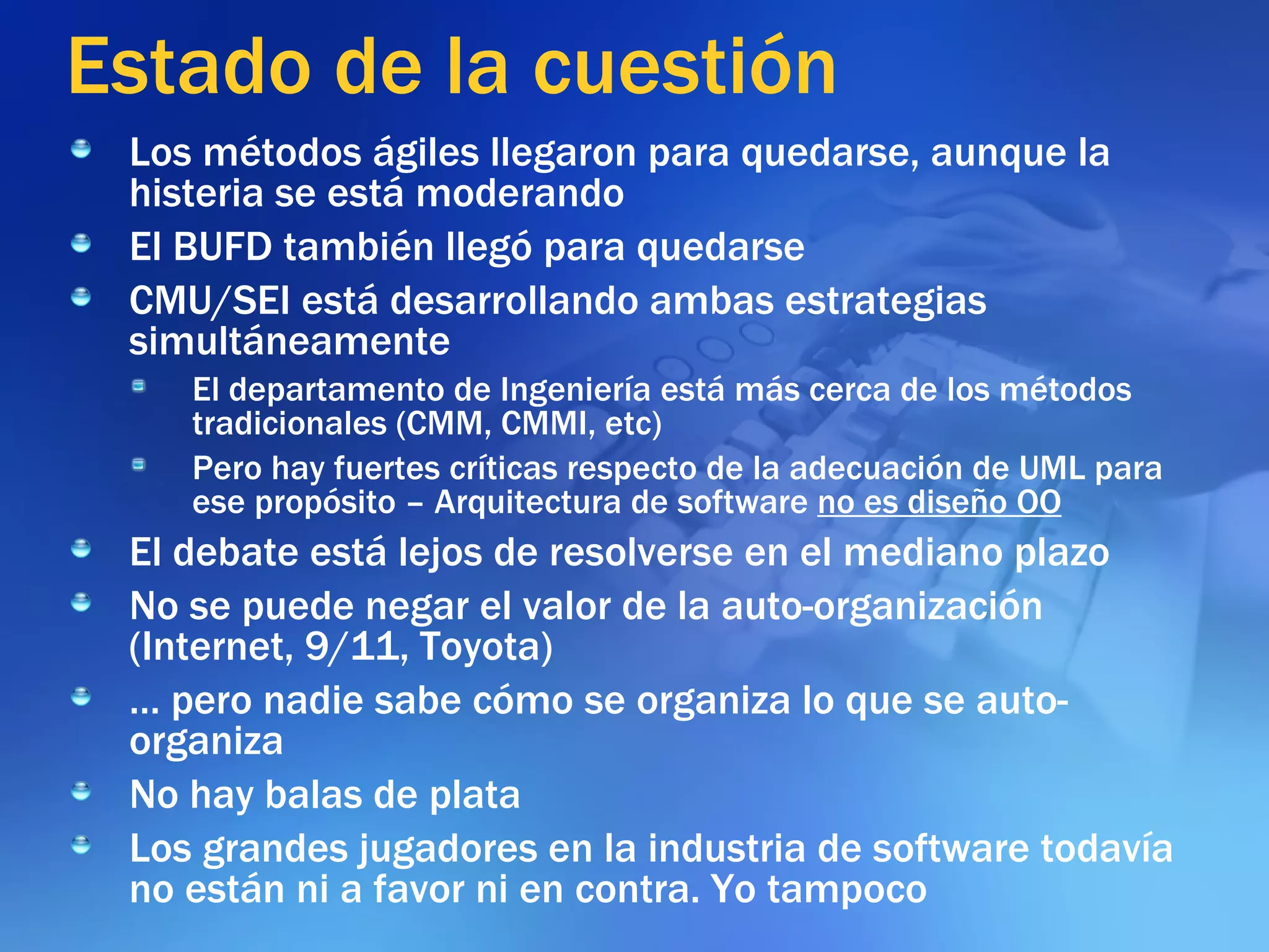 Estado de la cuestión Los métodos ágiles llegaron para quedarse, aunque la histeria se está moderando  El BUFD también llegó para quedarse CMU/SEI está desarrollando ambas estrategias simultáneamente El departamento de Ingeniería está más cerca de los métodos tradicionales (CMM, CMMI, etc) Pero hay fuertes críticas respecto de la adecuación de UML para ese propósito – Arquitectura de software  no es diseño OO El debate está lejos de resolverse en el mediano plazo No se puede negar el valor de la auto-organización (Internet, 9/11, Toyota) …  pero nadie sabe cómo se organiza lo que se auto-organiza No hay balas de plata Los grandes jugadores en la industria de software todavía no están ni a favor ni en contra. Yo tampoco 