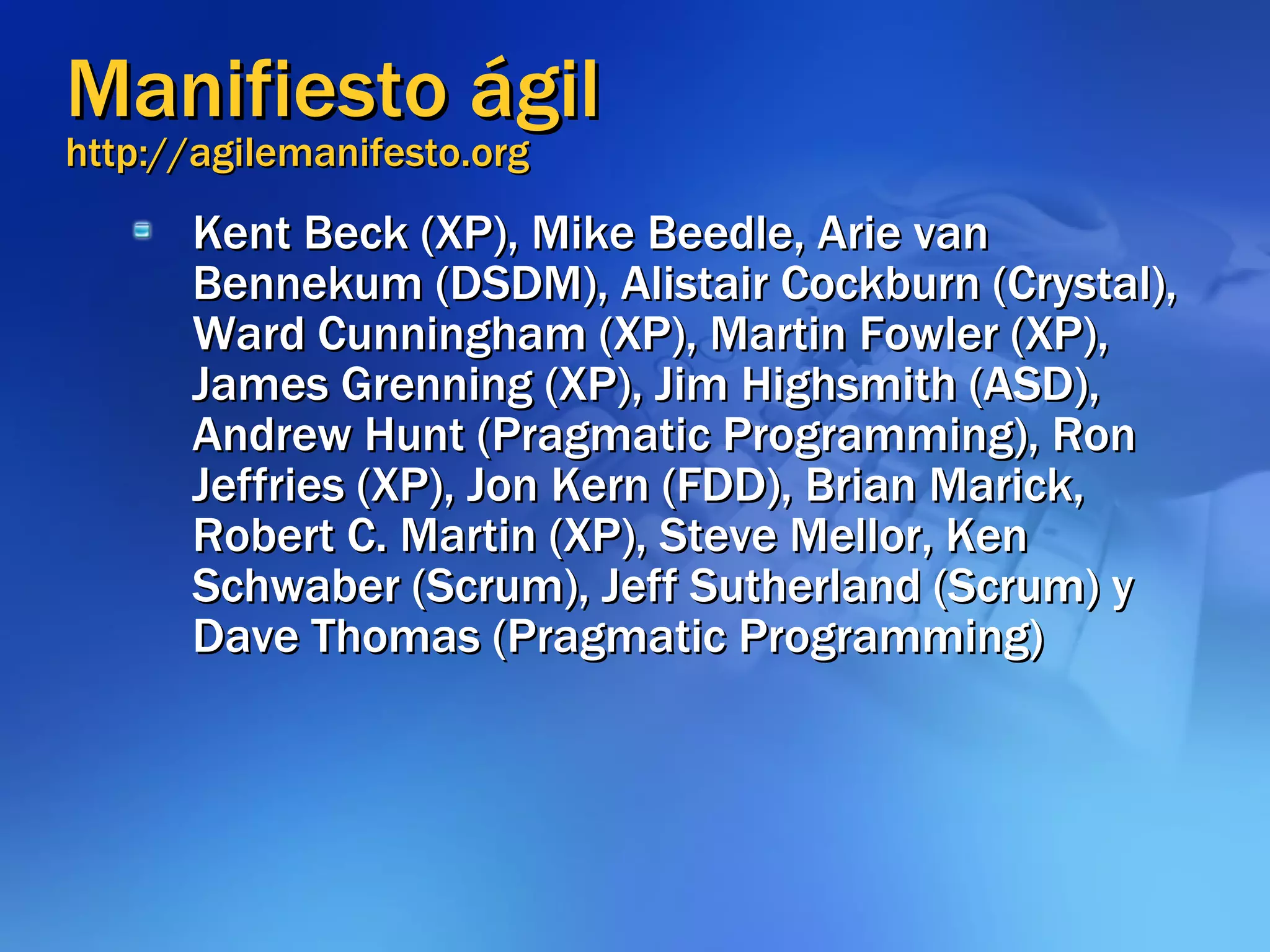 Manifiesto ágil http://agilemanifesto.org Kent Beck (XP), Mike Beedle, Arie van Bennekum (DSDM), Alistair Cockburn (Crystal), Ward Cunningham (XP), Martin Fowler (XP), James Grenning (XP), Jim Highsmith (ASD), Andrew Hunt (Pragmatic Programming), Ron Jeffries (XP), Jon Kern (FDD), Brian Marick, Robert C. Martin (XP), Steve Mellor, Ken Schwaber (Scrum), Jeff Sutherland (Scrum) y Dave Thomas (Pragmatic Programming) 