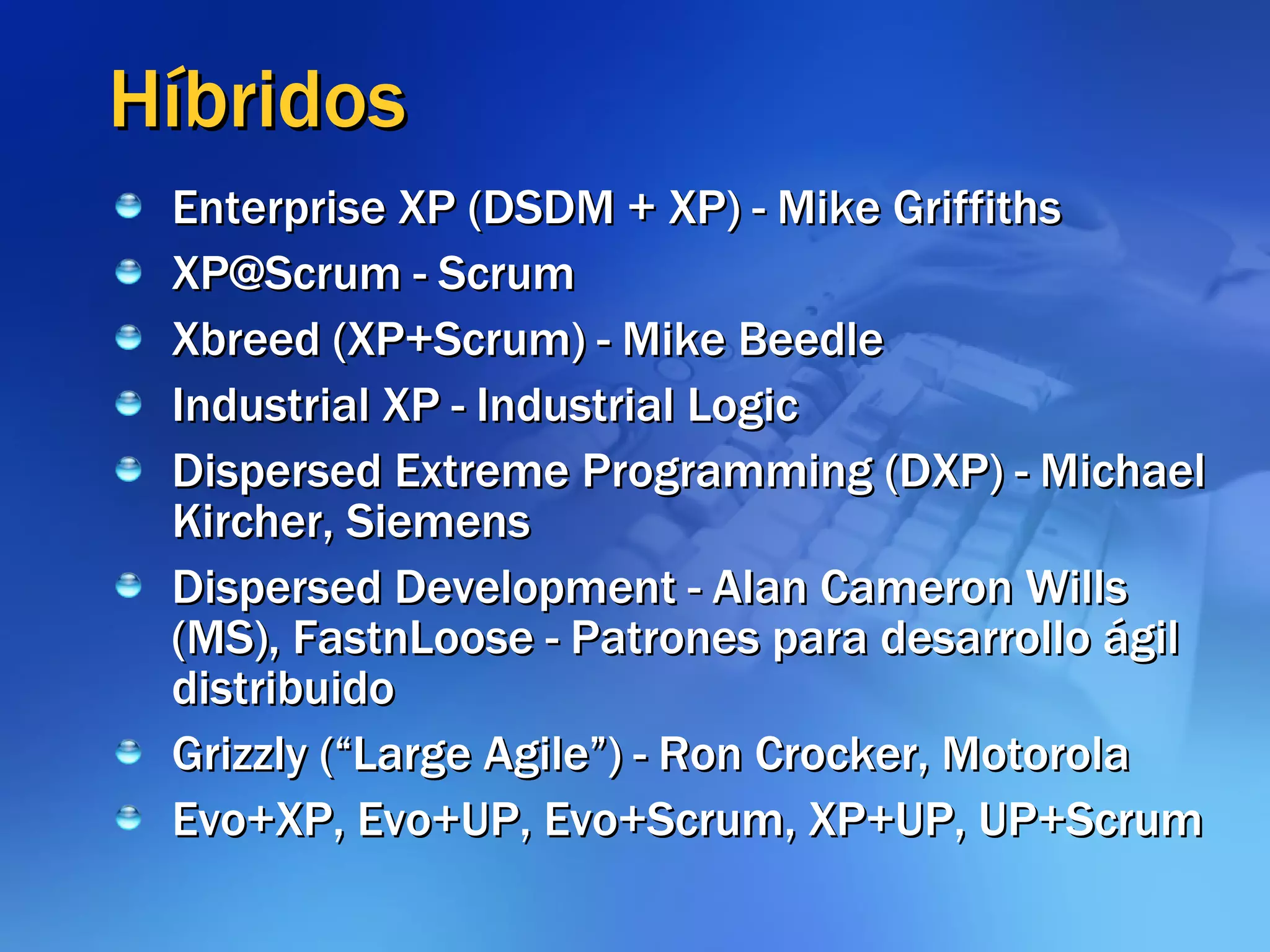 Híbridos Enterprise XP (DSDM + XP) - Mike Griffiths XP@Scrum - Scrum Xbreed (XP+Scrum) - Mike Beedle Industrial XP - Industrial Logic Dispersed Extreme Programming (DXP) - Michael Kircher, Siemens Dispersed Development - Alan Cameron Wills (MS), FastnLoose - Patrones para desarrollo ágil distribuido Grizzly (“Large Agile”) - Ron Crocker, Motorola Evo+XP, Evo+UP, Evo+Scrum, XP+UP, UP+Scrum 