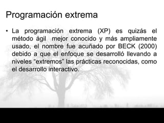 Programación extrema
• La programación extrema (XP) es quizás el
  método ágil mejor conocido y más ampliamente
  usado, el nombre fue acuñado por BECK (2000)
  debido a que el enfoque se desarrolló llevando a
  niveles “extremos” las prácticas reconocidas, como
  el desarrollo interactivo.
 