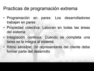 Practicas de programación extrema
• Programación en pares: Los desarrolladores
  trabajan en pares
• Propiedad colectiva: Laboran en todas las áreas
  del sistema
• Integración continua: Cuando se completa una
  tarea se la integra al sistema
• Ritmo sensible: Un representante del cliente debe
  formar parte del desarrollo
 