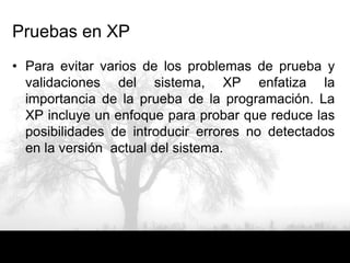 Pruebas en XP
• Para evitar varios de los problemas de prueba y
  validaciones del sistema, XP enfatiza la
  importancia de la prueba de la programación. La
  XP incluye un enfoque para probar que reduce las
  posibilidades de introducir errores no detectados
  en la versión actual del sistema.
 