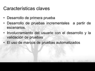 Características claves
• Desarrollo de primera prueba
• Desarrollo de pruebas incrementales a partir de
  escenarios.
• Involucramiento del usuario con el desarrollo y la
  validación de pruebas
• El uso de marcos de pruebas automatizados
 
